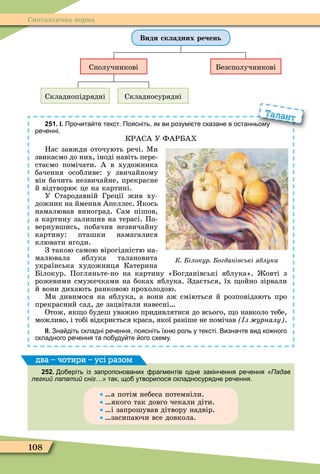 108
Синтаксична норма
Види складних речень
Сполучникові Безсполучникові
Складнопідрядні Складносурядні
251. І. Про ита те текст. Поясніть як ви розумі те сказане в останньому
ре енні.
КРАСА У ФАРБАХ
Нас завжди оточують речі. Ìи
звикаємо до них, іноді навіть пере-
стаємо помічати. А в художника
бачення особливе: у звичайному
він бачить незвичайне, прекрасне
й відтворює це на картині.
У Стародавній Греції жив ху-
дожник на ймення Апеллес. кось
намалював виноград. Сам пішов,
а картину залишив на терасі. По-
вернувшись, побачив незвичайну
картину: пташки намагалися
клювати ягоди.
З такою самою вірогідністю на-
малювала яблука талановита
українська художниця Катерина
Білокур. Погляньте-но на картину «Богданівські яблука». овті з
рожевими смужечками на боках яблука. Здається, їх ойно зірвали
й вони дихають ранковою прохолодою.
Ìи дивимося на яблука, а вони аж сміються й розповідають про
прекрасний сад, де зацвітали навесні
Отож, як о будеш уважно придивлятися до всього, о навколо тебе,
можливо, і тобі відкриється краса, якої раніше не помічав з урналу .
ІІ. Зна діть складні ре ення поясніть їхн роль у тексті. Визна те вид ко ного
складного ре ення та по уду те ого схему.
Про ита те текст. Поясніть як ви розумі те сказане в останньому
Талант
К ілокур огданівські яблука
252. о еріть із запропонованих рагментів одне закін ення ре ення «Падав
легкий лапатий сніг…» так що утворилося складносурядне ре ення.
а потім небеса потемніли.
якого так довго чекали діти.
і запрошував дітвору надвір.
засипаючи все довкола.
два – чотири – усі разом
 