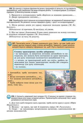 111
Синтаксична норма
255. о ко ного з поданих рагментів ре ень придума те запи іть по три варіанти
продов ення що утворилися такі види складних ре ень: складносурядне; складно
підрядне; езсполу никове складне.
1. Продукти в холодильнику треба зберігати за певними правилами .
2. Двори прикрашено квітами .
256. Пере уду те прості ре ення на складнопідрядні які вира али зазна ені смис
лові відно ення. Які ре ення то ні е переда ть думку прості и складнопідрядні
1. Після рясних до ів усе одразу вкрилося молодою травою М Ки
бальчич .
ідно ення а) причини б) наслідку в) умови.
2. Під час грози і блискавиці Уляна довго дивилася на зелену альтанку
й згадувала княжий теремок М вильови .
ідно ення а) часу б) допусту.
ситуація
257. Про ита те витяг з Правил доро нього руху. Уявіть що вам тре а дати
пораду другові подрузі щодо стоянки автомо іля. Завер іть подані ре ення
використову и наведену ін ормаці так що її уло спри нято однозна но.
Стоянку транс ортних засобів заборонено
на тротуарах, за винятком легкових автомобілів та мо-
тоциклів, які можуть бути поставлені на краю тротуарів,
де для руху пішоходів залишається онайменше 2 м
у місцях, де транспортний засіб, о стоїть, зробить не-
можливим рух інших транспортних засобів або створить
перешкоду для руху пішоходів
на газонах.
 Автомобіль треба поставити так,
об
 к о поставити автомобіль , то
 Тут можемо поставити автомобіль,
адже
 Треба вибрати інше місце для сто-
янки, тому о
258. І. Напи іть невелики текст роздум ре ень за одні з поданих тез
використав и різні види складних ре ень. Проаналізу те написани текст щодо
дотримання синтакси них норм.
1. Для того об створити ось красиве, треба нести красу в душі рі
Му кетик .
2. Ìузика – це краса, о гріє й підносить серця М Ðильськи .
3. порт – це насамперед загартування організму, удосконалення ôі-
зичних можливостей.
 