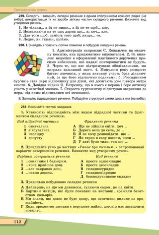 112
Синтаксична норма
259. кладіть і запи іть складні ре ення з одним сполу ником ко ного рядка на
ви ір використав и їх як засо и зв язку астин складного ре ення. Визна те вид
утворених ре ень.
1. Не тільки а й не лише а й не те об але.
2. Незважаючи на те о дарма о а хоч але.
3. Для того об замість того об як о то.
4. Ледве, як тільки, ойно.
260. І. Зна діть і поясніть логі ні помилки в по удові складних ре ень.
1. Адміністрація направляє С. Ковальчук на медич-
ну комісію, яка працюватиме вихователем. 2. За вияв-
лені недоліки в оôормленні платіжного доручення про-
симо вибачення, які надалі повторюватися не будуть.
3. ерез те, о нас підтримували вболівальники, ми
виграли важливий матч. 4. Ìинулого року розкрито
багато злочинів, у яких активну участь брав дільнич-
ний, за о його відзначено подяками. 5. Розсадником
бур’янів став парк відпочинку для дітей, які досягають уже півтора метра
висоти. 6. Довідка видана О. Петренку, о в нього є корова і бере активну
участь у заготівлі молока. 7. Староста гуртожитку підготував звернення до
мера, під яким підписалися всі мешканці.
ІІ. Запи іть відредаговані ре ення. По уду те структурні схеми двох з них на ви ір .
261. Викона те тестові завдання.
1. Установіть відповідність між видом підрядної частини та ôраг-
ментом складного речення.
ид ідрядної частини
1 означальна
з’ясувальна
наслідку
допусту
Фрагмент речення
À е не зійшли сніги, хоч
Дорога вела до села, де
Â не хочу розповідати, о
к гарно в саду восени, коли
Ä У хаті було тихо, так о
. Приєднайте усно до частини Ðанок був те лим запропоновані
варіанти завершення речення. Визначте вид утворених речень.
аріант завер ення речення
1 сонячним і бадьорим.
хоча пройшов до .
але накрапав до .
пахло до ем.
Âèä ðå÷åííÿ
À просте односкладне
просте двоскладне
Â складносурядне
складнопідрядне
Ä безсполучникове складне
. Правильно побудовано складне речення
À Найперше, на о ми дивимося, гуляючи садом, це на квіти.
Картини митців, які були показані на виставці, вражали багат-
ством кольорів.
Â Ìи знали, о довго не буде до у, о негативно вплине на вро-
жайність.
Коли предметом застави є нерухоме майно, договір має засвідчити
нотаріус.
 