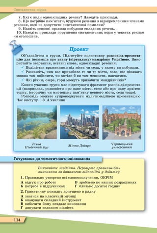 114
Синтаксична норма
7. кі є види односкладних речень Наведіть приклади.
8. о потрібно пам’ятати, будуючи речення з відокремленими членами
речення, об не допустити синтаксичної помилки
9. Назвіть основні правила побудови складних речень.
10. Наведіть приклади порушення синтаксичних норм у текстах реклам
чи оголошень.
Проект
Об’єднайтеся в групи. Підготуйте колективну роз овідь резента
і для іноземців про уявну віртуальну андрівку Україно . Вико-
ристайте звертання, вставні слова, односкладні речення.
 Поділіться враженнями від міста чи села, у якому ви побували.
 Розкажіть, чим вас привабило те чи те місто, село, о цікавого
можна там побачити, чи хотіли б ви там мешкати, навчатися.
 кі річки, озера, гори можуть привабити мандрівників
Кожен учасник групи має підготувати ôрагмент розповіді-презента-
ції (наприклад, розповісти про одне місто, село або про одну архітек-
турну, історичну чи мистецьку пам’ятку певного міста, села то о).
Розповідь можете супроводжувати мультимедійною презентацією.
ас виступу – 3–4 хвилини.
Ðічка
івденни уг
ернівецьки
університетМісто Дні ро
Об’єднайтеся в групи. Підготуйте колективну
икона те завдання еревірте равильність
виконання за до омогою від овіде у додатку
1. Правильно утворено всі словосполучення, ОКР Ì
À відгук про роботу Â зроблено по наших розрахунках
потреба в підручниках близько десятої години
. Граматичну помилку допу ено в рядку
À знатися на класичній музиці
опанувати складний інструмент
Â вибачити йому невдале виконання
дякувати великого піаніста
Готуємося до тематичного оцінювання
 