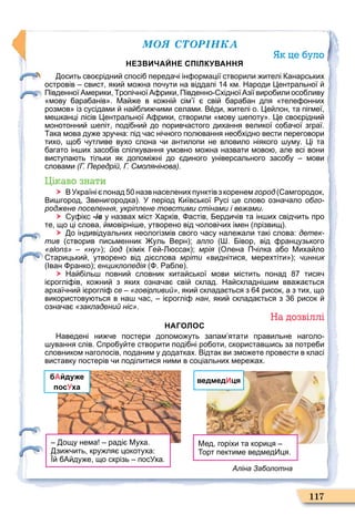 ÌÎß ÑÒÎÐІÍÊÀ
117
Як це було
НЕЗВИЧАЙНЕ СПІЛКУВАННЯ
осить сво рідни спосі переда і ін ормації створили ителі анарських
островів свист яки мо на по ути на віддалі км. Народи ентральної
Південної Америки ропі ної А рики Південно хідної Азії виро или осо ливу
мову ара анів . Ма е в ко ні сім ї сві ара ан для теле онних
розмов із сусідами на ли ими селами. В ди ителі о. е лон та пігмеї
ме канці лісів ентральної А рики створили мову епоту . е сво рідни
монотонни епіт поді ни до порив астого дихання великої со а ої зграї.
ака мова ду е зру на: під ас ні ного пол вання нео хідно вести переговори
тихо що утливе вухо слона и антилопи не вловило ніякого уму. і та
агато ін их засо ів спілкування умовно мо на назвати мово але всі вони
виступа ть тільки як допомі ні до диного універсального засо у мови
словами (Г. Передрій, Г. Смолянінова).
Цікаво знати
 ВУкраїні понад назв населених пунктівз коренемгород амгородок
Ви город Звенигородка . У період иївської усі це слово озна ало обго-
роджене поселення, укріплене товстими стінами і вежами.
 у ікс -ів у назвах міст арків астів ерди ів та ін их свід ить про
те що ці слова мовірні е утворено від олові их імен прізвищ .
 о індивідуальних неологізмів свого асу нале али такі слова: детек-
тив створив письменник уль Верн ; алло . івор від ранцузького
«alons» «ну» ; йод хімік е ссак ; мрія Олена П ілка а о Миха ло
тарицьки утворено від ді слова мріти виднітися мерехтіти ; чинник
Іван ранко ; енциклопедія . а ле .
 На іль повни словник кита ської мови містить понад тися
і роглі ів ко ни з яких озна а сві склад. На складні им вва а ться
архаї ни і роглі се «говірливий» яки склада ться з рисок а з тих що
використову ться в на ас і роглі нан яки склада ться з рисок
озна а «закладений ніс».
На дозвіллі
НАГОЛОС
Наведені ни е постери допомо уть запам ятати правильне наголо
ування слів. про у те створити поді ні ро оти скористав ись за потре и
словником наголосів поданим у додатках. Відтак ви змо ете провести в класі
виставку постерів и поділитися ними в соціальних мере ах.
бАйдуже
посУха
ощу нема раді Муха.
зи ить кру ля цокотуха:
А ду е що скрізь посУха.
ведмедИця
Мед горіхи та кориця
орт пектиме ведмед ця.
Аліна Заболотна
 