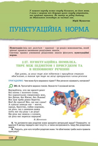 118
Пунктуа ія (від лат. punctum – крапка) – це розділ мовознавства, який
вивчає правила вживання розділових знаків.
Систему правил уживання розділових знаків ôіксують унктуа і ні
нор и.
. ПУНК УА НА ПОМ КА.
Р М П М ОМ ПР СУ КОМ А
В Н ПОВНОМУ Р НН
ро умови за яких тире мі ідметом і рисудком ставимо
обов язково а тако ро тире на місці ро у еного члена речення
ПРИГАДАЙМО. Чим мо е ути вира ено підмет Яке ре ення назива ть неповним
263. А. Про ита те виразно поезі . Визна те її основни мотив.
Вдумайтеся, хто ми врешті-решт
без пісень і золотого слова,
без карпатських смерекових веж,
без Десни, без Києва, без Львова
Все нам треба ревно берегти.
Все До краплі Все, о нас єднає
А єднали завжди нас – мости,
праця, братство, сяйво короваю,
ця ріка, о з давнини-давен
поїть нас від роду і до роду
Öя ріка нас вивела з племен,
ця ріка нас нарекла народом
енченко
Б. Чи допомогли вам розділові знаки зрозуміти авторськи задум Помірку те и
вдалося автору передати свої по уття а тако експресивність твору ез розділових
знаків.
В. Поясніть для ого потрі ні розділові знаки. Чи о ов язково тре а знати правила
пунктуації
Пунктуа ія (від лат. punctum – крапка) – це розділ мовознавства, який
вивчає правила вживання розділових знаків.
Систему правил уживання розділових знаків ôіксують унктуа і ні
нор и.
ПУНКТУАЦІЙНА НОРМА
на нар ду не а с ар у і ь ва
а р а де ь с ар у втрат т
нас р а тр в а атір а рідну д т ну
д а в с дар а ст ан
рі Мушкетик
 