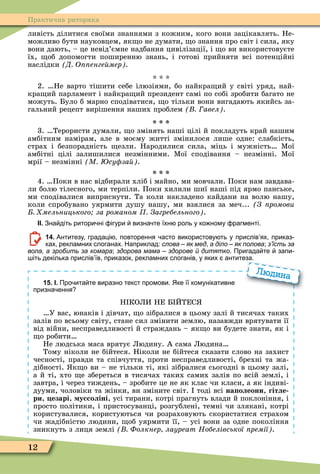 12
Практична риторика
ливість ділитися своїми знаннями з кожним, кого вони зацікавлять. Не-
можливо бути науковцем, як о не думати, о знання про світ і сила, яку
вони дають, – це невід’ємне надбання цивілізації, і о ви використовуєте
їх, об допомогти поширенню знань, і готові прийняти всі потенційні
наслідки Д О енге мер .
* * *
2. Не варто тішити себе ілюзіями, бо найкра ий у світі уряд, най-
кра ий парламент і найкра ий президент самі по собі зробити багато не
можуть. Було б марно сподіватися, о тільки вони вигадають якийсь за-
гальний рецепт вирішення наших проблем авел .
3. Терористи думали, о змінять наші цілі й покладуть край нашим
амбітним намірам, але в моєму житті змінилося лише одне: слабкість,
страх і безпорадність езли. Народилися сила, міць і мужність Ìої
амбітні цілі залишилися незмінними. Ìої сподівання – незмінні. Ìої
мрії – незмінні М су за .
4. Поки в нас відбирали хліб і майно, ми мовчали. Поки нам завдава-
ли болю тілесного, ми терпіли. Поки хилили шиї наші під ярмо панське,
ми сподівалися виприснути. Та коли накладено кайдани на волю нашу,
коли спробувано уярмити душу нашу, ми взялися за меч... (Ç ïðîìîâè
мельницького за романом Загребельного .
ІІ. Зна діть ритори ні ігури визна те їхн роль у ко ному рагменті.
14. Антитезу градаці повторення асто використову ть у прислів ях приказ
ках рекламних слоганах. Наприклад: слова – як мед а діло – як полова; з’їсть за
вола, а зробить за комара; здорова мама – здорове й дитятко. Пригада те запи
іть декілька прислів їв приказок рекламних слоганів у яких антитеза.
15. І. Про ита те виразно текст промови. Яке її комунікативне
призна ення
Н КОЛИ НЕ Б ЙТЕС
У вас, юнаків і дівчат, о зібралися в цьому залі й тисячах таких
залів по всьому світу, стане сил змінити землю, назавжди врятувати її
від війни, несправедливості й страждань – як о ви будете знати, як і
о робити
Не людська маса врятує Людину. А сама Людина
Тому ніколи не бійтеся. Ніколи не бійтеся сказати слово на захист
чесності, правди та співчуття, проти несправедливості, брехні та жа-
дібності. к о ви – не тільки ті, які зібралися сьогодні в цьому залі,
а й ті, хто е збереться в тисячах таких самих залів по всій землі, і
завтра, і через тиждень, – зробите це не як клас чи класи, а як індиві-
дууми, чоловіки та жінки, ви зміните світ. тоді всі на олеони, гітле
ри, езарі, уссоліні, усі тирани, котрі прагнуть влади й поклоніння, і
просто політики, і пристосуванці, розгублені, темні чи злякані, котрі
користувалися, користуються чи розраховують скористатися страхом
чи жадібністю людини, об уярмити її, – усі вони за одне покоління
зникнуть з лиця землі Фолкнер лауреат Нобелівської ремії .
іть декілька прислів їв приказок рекламних слоганів у яких антитеза.
Людина
 