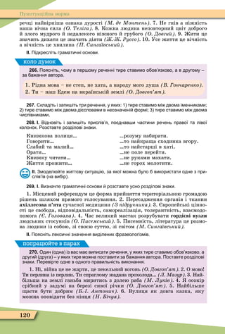 120
Пунктуаційна норма
речці найвірніша ознака дурості М де Монтень 7. Не гнів а ніжність
наша вічна сила О еліга 8. Кожна людина неповторний цвіт доброго
й злого мудрого й недалекого ніжного й грубого О Довги 9. ити це
значить дихати це значить діяти Ðуссо 10. Усе життя це вічність
а вічність це хвилина ингаївськи
ІІ. Підкресліть грамати ні основи.
266. Поясніть ому в пер ому ре енні тире ставимо о ов язково а в другому
за а ання автора.
1. Рідна мова – не степ, не хата, а народу мого душа ончаренко
2. Ти – наш Едем на вкраїнській землі О Довго ят
коло думок
267. кладіть і запи іть три ре ення у яких: тире ставимо мі двома іменниками;
тире ставимо мі двома ді словами в неозна ені ормі; тире ставимо мі двома
ислівниками.
268. І. Відновіть і запи іть прислів я по днав и астини ре ень правої та лівої
колонок. озставте розділові знаки.
Книжкова полиця
Говорити
Слабий та малий
Орати
Книжку читати
иття прожити
розуму набирати.
то найкра а сходинка вгору.
то найстарші в хаті.
не поле перейти.
не руками махати.
не горох молотити.
ІІ. Змодел те итт ву ситуаці за якої мо на уло використати одне з при
слів їв на ви ір .
269. І. Визна те грамати ні основи розставте усно розділові знаки.
1. Ìісцевий реôерендум це ôорма прийняття територіальною громадою
рішень шляхом прямого голосування. 2. Пересадження органів і тканин
ахіллесова ята сучасної медицини З ідручника 3. вропейські цінно-
сті це свобода, відповідальність, самореалізація, толерантність, взаємодо-
помога оловаха . 4. ас великий мастак розрубувати горді ві вузли
людських стосунків О исемськи 5. Писемність, література це розмо-
ва людини із собою, зі своєю суттю, зі світом М ингаївськи
ІІ. Поясніть лекси ні зна ення виділених разеологізмів.
270. Один одна із вас ма виписати ре ення у яких тире ставимо о ов язково а
други друга у яких тире мо на поставити за а ання автора. Поставте розділові
знаки. Перевірте одне в одного правильність виконання.
1. Ні, війна це не жарти, це пекельний вогонь О Довго ят 2. О мово
Ти перлина із перлин. Ти спраглому жадана прохолода Л Мазур 3. Най-
більша на землі ганьба миритись з долею раба М Луків 4. осокір
срібний у задумі на березі сивої річки О Довго ят 5. Найбільше
астя бути добрим нтонич 6. Вулиця як довга казка, яку
можна оповідати без кінця Н ічуя
попрацюйте в парах
 