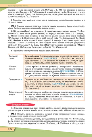 124
Пунктуаційна норма
долини і села сповнені краси О ідсуха 8. Ой ти дівчино з горіха
зерня Франко . 9. Тобі кохана й пролісків не треба. Вони цвітуть під
віями у тебе К Дрок 10. О материнське слово рідні очі мені ви ніжність
і любов вливали рінчак
ІІ. Поясніть ому виділене слово з не в етвертому ре енні пи емо окремо а в
п ятому разом.
278. І. пи іть ре ення ставля и подані в ду ках іменники у ормі кли ного від
мінка. Виділіть звертання комами а о знаком оклику.
1. Ні, дякую ( ван) ви прекрасно й тонко висловили свою думку О Дов
енко 2. Без мови рідної (юнак) й народу нашого нема осюра
3. Ìоже (земля моя кохана) і над твоєю долею засяє ясна зоря свободи
У амчук 4. О (річка) люблю твій тихий спів О Квітневи 5. (Край
мій) Люблю я тебе вдень і вночі вранці і ввечері і не знаю край своєї
любові анас Мирни 6. ке чудове твоє вологе повітря (березнева
ніч) М тельмах 7. Йди, йди (Ìаруся) та хутко повертайся Марко
овчок 8. Добридень Вам (друг добрий) Мали ко
ІІ. Підкресліть лени ре ення в пер их двох ре еннях.
Âñòàâíå
ñëîâî
Вставні слова (словосполучення, речення) на письмі ви-
діляємо комами. НАПРИКЛАД: 1. ьогодні на аст
буде сонячно 2. а дан с н т ів завтра буде
до . 3. да тьс скоро будуть сильні сніго ади.
роте
однак
Слова р те й îäíàê ( дна е) виступають вставними
тільки в середині речення, а на початку речення чи підряд-
ної частини вони є сполучниками. ПОРІВНЯЙМО: 1. ля
р те нічого не знала 2. р те анна нічого не знала
3. ро це давно говорили р те огдан нічого не знав
олучник à Сполучник à здебільшого належить до вставного сло-
ва, і після цього сполучника кому не стави о (à ìîæå,
à âëàñíå, а втім то о). НАПРИКЛАД: Не знаю чи о
бачу вас чи ні а е власне і не в тому с рава
(Л. Костенко).
ідокремлені
÷ëåíè
Вставні слова не виділяємо комами окремо, як о вони на-
лежать до відокремлених членів речення. ПОРІВНЯЙМО:
1. ергі ев дн с і а не оснідав 2. ергі
с і а ев дн не оснідав
Не бувають вставними такі слова: навіть ма е риблизно рина мні
усе таки усе таки мовби наче неначе немов ніби нібито ад е ото .
279. І. пи іть ре ення виділя и вставні слова словосполу ення комами.
У якому ре енні нема вставної конструкції
1. мовчала струнка дорога, о здавалося в небо вела Л Костенко
2. На думку античних мислителів досконалим ораторське мистецтво може
бути лише в руках хорошої людини агач 3. Увійшли в ліс, у якому
Зверніть увагу!
 