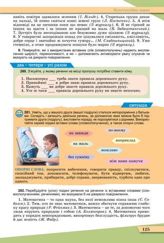 125
Пунктуаційна норма
навіть повітря здавалося зеленим ільде 4. Старенька груша дихає
на пальці, їй певно сняться повні жмені груш Л Костенко . 5. А втім
відповіді на це питання поки о немає З урналу . 6. не гірший за
інших на астя і за інших не кра ий на жаль Заба танськи
7. Зустріч була несподіваною але безумовно дуже цікавою (Ç æóðíàëó).
8. У товаристві запорожців понад усе цінувалися сміливість, кмітливість,
добре серце і звичайно ж почуття гумору М лабо ицьки ). 9. Уже
стемніло, а отже продовжувати пошуки було марно З урналу .
ІІ. Помірку те які з використаних вставних слів словосполу ень нада ть вислов
ленн щирості переконливості а які допомага ть активізувати увагу слуха ів и
вказу ть на д ерело повідомлення.
280. З ясу те у якому ре енні на місці пропуску потрі но ставити к му.
1. Насамперед треба знати правила дорожнього руху.
2. Принаймні я добре знаю правила дорожнього руху.
3. Кажуть ви добре знаєте правила дорожнього руху.
4. Усе ж таки правила дорожнього руху ви знаєте непогано.
два – чотири – усі разом
ситуація
281. Уявіть що у ва ого друга ва ої подруги сталося непорозуміння з атька
ми. кладіть і запи іть декілька ре ень за допомого яких мо на уло під
тримати друга подругу висловити пораду як порозумітися з рідними. Викорис
та те окремі подані вставні слова словосполу ення а тако опорні слова.
можливо
як завжди
на жаль
між нами кажучи
по-моєму
без сумніву
наприклад
ОПОРНІ СЛОВА: попросити вибачення, говорити правду, спілкуватися,
спокійний тон, допомагати, телеôонувати, бути відвертим, любити,
зао аджувати, прибирати, добрі справи, знервованість, турбота одне про
одного.
282. Пере уду те усно подані ре ення на ре ення із вставними словами сло
восполу еннями ре еннями які вказували на д ерело повідомлення.
1. Ìатематика – то одна наука, без якої неможлива ніяка інша о
болєв 2. Тим, хто не знає математики, важко збагнути справжню глибо-
ку красу природи Ð Фе нман 3. Ìатематика – це те, за допомогою чого
люди керують природою і собою Колмогоров 4. Ìатематика приво-
дить у порядок невпорядковане, викорчовує безглуздість, ôільтрує брудне
й дає ясність Фабр
 