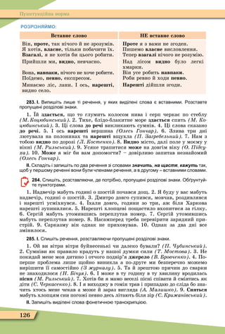 126
Пунктуаційна норма
РОЗРІЗНЯЙМО:
Вставне слово Н вставне слово
Він, роте, так нічого й не зрозумів.
хотів, власне, тільки побачити їх.
Взагалі, я не хотів би цього робити.
Прийшли ми, видно, невчасно.
Вона, нав аки, нічого не хоче робити.
Поїдемо, евно, експресом.
Ìинаємо ліс, лани. ось, нарешті,
видно село.
Проте я з вами не згоден.
Пишемо власне висловлення.
Тепер взагалі нічого не розумію.
Над лісом видно було легкі
хмарки.
Він усе робить нав аки.
Роби ревно й ходи евно.
Нарешті дійшли згоди.
283. І. Випи іть ли е ті ре ення у яких виділені слова вставними. озставте
пропущені розділові знаки.
1. й зда ться, о то глумить колосом нива і серп черкає по стеблу
М Коцюбинськи 2. Тихе, блідо-блакитне море зда ться спить М Ко
цюбинськи 3. Öі слова до речі викликають сумнів. 4. Öі слова сказано
до речі. 5. ось нарешті вершина Олесь ончар . 6. Злива три дні
лютувала на полонинах та нарешті в ухла Загребельни 7. Нам з
тобою видно по дорозі Л Костенко 8. Видно місто, далі поле у моєму у
вікні М Ðильськи 9. Усяке трапитися оже на довгім віку О ідсу
ха 10. Може я міг би вам допомогти – довірливо запитав незнайомий
Олесь ончар .
ІІ. кладіть і запи іть по два ре ення зі словами значить на щастя, кажуть так
що у пер ому ре енні вони ули ленами ре ення а в другому вставними словами.
284. пи іть розставля и де потрі но пропущені розділові знаки. О рунту
те пунктограми.
1. Надвечір мабуть годині о шостій почався до . 2. буду у вас мабуть
надвечір, годині о шостій. 3. Дмитро довго супився, мовчав, роздивлявся
і нарешті усміхнувся. 4. хали довго, години зо три, аж біля Харкова
нарешті зупинилися. 5. Нарешті хлопцеві по астило вхопитися за гілку.
6. Сергій мабуть утомившись переплутав номер. 7. Сергій утомившись
мабуть переплутав номер. 8. Насамперед треба перевірити зарядний при-
стрій. 9. Сарказму він однак не приховував. 10. Однак за два дні все
змінилося.
285. І. пи іть ре ення розставля и пропущені розділові знаки.
1. Ой ви вітри вітри буйнесенькі чи далеко бували убинськи .
2. Сумніви як правило крадуть у нашої думки сили Мостова . 3. Не
покидай мене моя дитино і отчого подвір’я джерело ровченко . 4. По-
перше проблема лише ойно виникла а по-друге ми безперечно можемо
вирішити її самостійно З урналу . 5. Та й зрештою причин до сварки
не знаходилося Н ічуя . 6. може в ту годину в ту хвилину вродилась
існя М Ðильськи . 7. Хотів би я мамо веселі пісні співати й сміятись як
діти еркасенко . 8. я виходжу в гомін трав і припадаю до сліда бо зна-
чить хтось мене чекав а може й зараз вигляда Мали ко . 9. Сняться
мабуть хлопцям сни погожі певно десь літають біля зір Кри анівськи .
ІІ. Запи іть виділені слова онети но транскрипці .
 