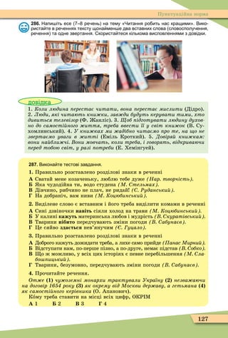 127
Пунктуаційна норма
286. Напи іть есе ре ень на тему Читання ро ить нас кращими . Вико
риста те в ре еннях тексту щона мен е два вставних слова словосполу ення
ре ення та одне звертання. користа теся кількома висловленнями з довідки.
довідка
1. Коли людина ерестає читати вона ерестає мислити (Дідро).
2. Люди які читають кни ки зав ди будуть керувати тими хто
дивиться телевізор (Ф. анліс). 3. об ідготувати людину духов
но до самості ного иття треба ввести її у світ кни ок (В. Су-
хомлинський). 4. У кни ках ми адібно читаємо ро те на о не
звертаємо уваги в итті (Еміль Кроткий). 5. Довіря кни кам
вони на бли чі они мовчать коли треба і говорять відкриваючи
еред тобою світ у разі отреби (Е. Хемінгуей).
287. Викона те тестові завдання.
1. Правильно розставлено розділові знаки в реченні
À Сватай мене козаченьку, люблю тебе дуже Нар творчість
ка чудодійна ти, водо студена М тельмах
Â Дівчино, рибчино не плач, не ридай Ðуданськи
На добраніч, вам ниви М Коцюбинськи
. Виділене слово є вставним і його треба виділити комами в реченні
À Сині дзвіночки навіть сіяли холод на трави М Коцюбинськи
У калині кажуть материнська любов і мудрість куратівськи
Â Тварини нібито передчувають зміни погоди абунаєв
Öе сяйво зда ться нев’янучим уцало
. Правильно розставлено розділові знаки в реченні
À Доброго кажуть дожидати треба, а лихе само прийде анас Мирни
Відступати нам, по-перше пізно, а по-друге, немає підстав обко
Â о ж можливо, у всіх цих історіях є певне перебільшення М ла
бо ицьки
Тварини, безумовно, передчувають зміни погоди абунаєв
. Прочитайте речення.
Îòæå 1 чу оземні монархи трактували Україну незва аючи
на договір року як окрему від Москви дер аву а гетьмана
як самості ного керівника (О. Апанович).
Кîму треба ставити на місці всіх циôр, ОКР Ì
À 1 2 Â 3 4
 