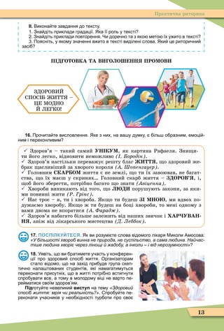 13
Практична риторика
ІІ. Викона те завдання до тексту.
. Зна діть приклади градації. Яка її роль у тексті
. Зна діть приклади повторення. Чи доре но та з яко мето їх у ито в тексті
. Поясніть у якому зна енні в ито в тексті виділені слова. Яки це ритори ни
засі
П О ОВКА А В О О НН ПРОМОВ
ЗДОРОВИЙ
СПОС Б ИТТ –
ÖЕ ÌОДНО
Й ЛЕГКО
16. Про ита те висловлення. Яке з них на ва у думку іль о разним емоці
ним і переконливим
 Здоров’я – такий самий УН КУМ, як картина Раôаеля. Зни и-
ти його легко, відновити неможливо ородін .
 Здоров’я настільки переважує решту благ , о здоровий же-
брак асливіший за хворого короля Шо енгауер .
 Головним СКАР ОМ життя є не землі, о ти їх завоював, не багат-
ства, о їх маєш у скринях Головний скарб життя – ОРОВ , і,
об його зберегти, потрібно багато о знати віценна .
 Хвороби виникають від того, о порушують закони, за яки-
ми повинні жити Ð рінс .
 Нас троє – я, ти і хвороба. к о ти будеш МНО , ми вдвох по-
дужаємо хворобу. к о ж ти будеш на боці хвороби, то мені одному з
вами двома не впоратися Фарад .
 Здоров’я набагато більше залежить від наших звичок і АР УВАН
Íß, аніж від лікарського мистецтва Д Леббок .
17. ПОСПІЛКУЙТЕСЯ. Як ви розумі те слова відомого лікаря Миколи Амосова:
«У більшості хвороб винна не природа, не суспільство, а сама людина. Найчас-
тіше людина хворіє через лінощі й жадобу, а інколи – і від нерозумності»
18. Уявіть що ви ратимете у асть у кон ерен
ції про здорови спосі иття. Організаторам
стало відомо що на захід при уде група скеп
ти но нала тованих студентів які намагатимуться
переконати присутніх що в итті потрі но встигнути
спро увати все а тому в молодому віці не варто пе
ре матися своїм здоров ям.
Підготу те невелики виступ на тему «Здоровий
спосіб життя: мрія чи реальність?». про у те пе
реконати у асників у нео хідності тур оти про сво
 