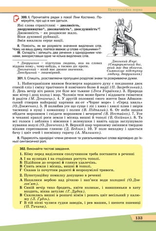 133
Пунктуаційна норма
Дволики нус
тароримськи бог
яки має два обличчя
имволізує ідсту ну
людину двору ника
300. І. Про ита те рядки з поезії іни остенко. По
мірку те про що в них ідеться.
кі слова страхітливі – дволикість,
дворушни тво , двозначність , дво душність
Двомовність – як роздвоєне жало.
Віки духовної руйнації.
Змія вжалила серце нації.
ІІ. Поясніть як ви розумі те зна ення виділених слів.
Чому на ва у думку поетеса вва а ці слова стра ними
ІІІ. кладіть і запи іть два ре ення з однорідними ле
нами використав и одне и кілька виділених слів.
Двору ник – підступна людина, яка на словах
віддана кому-, чому-небудь, а таємно діє проти.
Двозначни – який має двояке значення.
Двоєду ни – лицемірний.
301. І. пи іть розставля и пропущені розділові знаки та розкрива и ду ки.
1. Найяскравішим виявом безсмертя народного духу є поєднання двох
стихій сліз і сміху трагічного й комічного болю й надії Загребельни
2. День вечір ніч ранок усе біле все тьмяне Леся Українка 3. Природа
має вітер і до холод і жар. оловік теж може брати і віддавати гніватися
й радіти М Дочинець . 4. У другій половині свого життя ван Айвазов-
ський створив найкра і картини як-от « орне море» і «Серед хвиль»
О Дов енко 5. полюбив усе о су е і ліс і хмиз і хвилі плин і звірів
таємниці в пу і і комашину і полин ід али 6. От якби одня
обідати морозивом і снідати морозивом і вечеряти Неста ко 7. Усе
в чеканні краплі роси земля і місяць вишні й тополі Олі ник . 8. Та
всі голоси і зяблика і вівсянки і зеленушки і навіть одуда заглушувало
кування зозулі О Донченко 9. Верхній шар чорнозему змінився твердою
віками спресованою глиною Д едзик 10. У поле виходжу і здається
бачу і цвіт очей і посмішку гарячу Мали ко
ІІ. Підкресліть однорідні лени ре ення та узагальн вальні слова відповідно до їх
ньої синтакси ної ролі.
302. Викона те тестові завдання.
1. Кîму перед виділеним сполучником треба поставити в реченні
À на вулицях і на стадіонах ростуть тополі.
Підійшов до огорожі глянув удалечінь.
Â Спить земля і місяць, вишні тополі.
Сказав із почуттям радості незрозумілої тривоги.
. Пунктуаційну помилку допу ено в реченні
À Нахилюся вербою над річкою і нап’юся води холодної О Дов
го ят .
Синій вечір тихо бродить, квіти колихає, і навшпиньки в хату
входить, вікна затуляє Дудка .
Â Схилились вишні в розпачі німім і ронять цвіт весільний у калю-
жу Л удзь .
В тій пісні чулися гудки заводів, і рев машин, і шепоти пшениці
ичина .
 