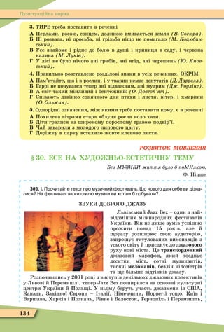 134
Пунктуаційна норма
. ТИРЕ треба поставити в реченні
À Перлами, росою, сонцем, долиною вмивається земля осюра .
Ні розвага, ні просьба, ні грізьба ні о не помагало М Коцюбин
ськи .
Â Усе знайоме і рідне до болю в душі і криниця в саду, і червона
калина М Луків .
У лісі не було нічого ані грибів, ані ягід, ані черешень нов
ськи .
. Правильно розставлено розділові знаки в усіх реченнях, ОКР Ì
À Пам’ятайте, о і в рослин, і у тварин немає депутатів Д Даррелл .
Гаррі не почувався тепер ані відважним, ані мудрим Д Ðоулінг .
Â А світ такий мінливий і бентежний О Довго ят .
Співають дзвінко сонячного дня птахи і листя, вітер, і хмарини
О Оль ич .
. Однорідні означення, між якими треба поставити кому, є в реченні
À Похилена вітрами стара яблуня росла коло хати.
Діти гралися на широкому порослому травою подвір’ї.
Â ай заварили з молодого липового цвіту.
Доріжку в парку встелило жовте кленове листя.
РОЗВИТОК МОВЛЕННЯ
. С НА У О НЬО С НУ МУ
ез МУЗ К иття було б оМ лкою
Ф. Ніцше
303. І. Про ита те текст про музи ни естиваль. о нового для се е ви дізна
лися На естивалі якого стил музики ви хотіли по увати
ЗВУКИ ДОБРОГО Д АЗУ
Львівський B – один з най-
відоміших міжнародних ôестивалів
України. Він не лише зумів успішно
прожити понад 15 років, але й
оразу розширює свою аудиторію,
запрошує титулованих виконавців з
усього світу й приєднує до джазового
руху нові міста. Öе транскордонни
джазовий мараôон, який поєднує
десятки міст, сотні музикантів,
тисячі ело анів, безліч кілометрів
та е більше відтінків джазу.
Розпочавшись у 2001 році з виступів декількох джазових колективів
у Львові й Перемишлі, тепер B поширився на основні культурні
центри України й Поль і. У ньому беруть участь джазмени із С А,
Канади, Західної вропи – талії, Німеччини, Норвегії то о. Київ і
Варшава, Харків і Познань, Рівне і Белосток, Тернопіль і Перемишль,
 