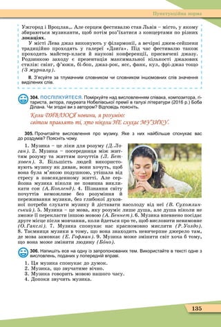 135
Пунктуаційна норма
Ужгород і Вроцлав Але серцем ôестивалю став Львів – місто, у якому
збираються музиканти, об потім роз’їхатися з концертами по різних
лока іях.
У місті Лева джаз виконують у ôілармонії, а вечірні джем-сейшени
традиційно проходять у галереї «Дзи а». Під час ôестивалю також
проходять майстер-класи й наукові конôеренції, присвячені джазу.
Родзинкою заходу є презентація максимальної кількості джазових
стилів: свінг, ô’южн, бі-боп, джаз-рок, ясс, ôанк, кул, ôрі-джаз то о
З урналу .
ІІ. З ясу те за тлума ним словником и словником ін омовних слів зна ення
виділених слів.
304. ПОСПІЛКУЙТЕСЯ. Помірку те над висловленням співака композитора гі
тариста актора лауреата Но елівської премії в галузі літератури р. о а
ілана. Чи згодні ви з автором Відповідь поясніть.
Коли ДИВЛЮСЯ новини, я розумію:
світом правлять ті, хто ніколи НЕ слухає МУЗИКУ.
305. Про ита те висловлення про музику. Яке з них на іль е спонука вас
до роздумів Поясніть ому.
1. Ìузика – це ліки для розуму Д Ло
ган 2. Ìузика – посередниця між жит-
тям розуму та життям почуттів Л ет
ховен 3. Більшість людей використо-
вують музику як диван, вони хочуть, об
вона була м’якою подушкою, утішала від
стресу в повсякденному житті. Але сер-
йозна музика ніколи не повинна викли-
кати сон Ко ленд 4. Пізнання світу
почуттів неможливе без розуміння й
переживання музики, без глибокої духов-
ної потреби слухати музику й діставати насолоду від неї ухомлин
ськи 5. Ìузика – це мова, яку розуміє лише душа, але душа ніколи не
зможе її перекласти іншою мовою еннет 6. Ìузика впевнено посідає
друге місце після мовчання, коли йдеться про те, об висловити невимовне
О акслі 7. Ìузика спонукає нас красномовно мислити Ð Уолдо
8. Таємниця музики в тому, о вона знаходить невичерпне джерело там,
де мова замовкає о ман 9. Ìузика може змінити світ хоча б тому,
о вона може змінити людину îно
306. Напи іть есе на одну із запропонованих тем. Використа те в тексті одне з
висловлень поданих у попередні вправі.
1. Öя музика спонукає до думок.
2. Ìузика, о звучатиме вічно.
3. Ìузика говорить мовою нашого часу.
4. Допоки звучить музика.
 