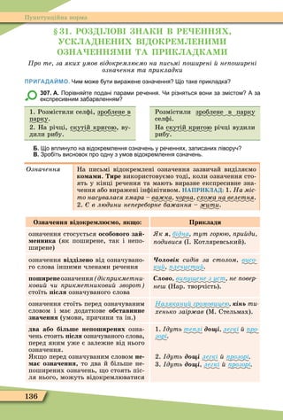 136
Пунктуаційна норма
1. РО ОВ НАК В Р НН
УСК А Н Н В ОКР М Н М
О НА НН М А ПР К А КАМ
ро те за яких умов відокремлюємо на исьмі о ирені не о ирені
означення та рикладки
ПРИГАДАЙМО. Чим мо е ути вира ене озна ення о таке прикладка
307. А. Порівня те подані парами ре ення. Чи різняться вони за змістом А за
експресивним за арвленням
1. Розмістили селôі, зроблене в
парку.
2. На річці, скутій кригою, ву-
дили рибу.
Розмістили зроблене в парку
селôі.
На скутій кригою річці вудили
рибу.
Б. о вплинуло на відокремлення озна ень у ре еннях записаних лівору
В. Зро іть висновок про одну з умов відокремлення озна ень.
Означення На письмі відокремлені означення зазвичай виділяємо
ко а и. ире використовуємо тоді, коли означення сто-
ять у кінці речення та мають виразне експресивне зна-
чення або виражені інôінітивом. НАПРИКЛАД: 1. На міс
òî íàñóâàëàñÿ õìàðà – ва ка ÷îðíà ñõîæà íà âåëåòíÿ.
2. в людини не ереборне ба ання æèòè.
Означення відокре л о як о Приклади
означення стосується особового за
енника (як поширене, так і непо-
ширене)
к бідна тут горюю ри ди
ïîäèâèñÿ ( . Котляревський).
означення відділено від означувано-
го слова іншими членами речення
ві сидів за столом âèñî-
ки ïëå÷èñòèé
оширенеозначення діє рикметни
кови чи рикметникови зворот
стоїть ісля означуваного слова
Ñëîâî ви у ене з уст не овер
не (Нар. творчість).
означення стоїть перед означуваним
словом і має додаткове обставинне
значення (умови, причини та ін.)
Налякани громовицею інь òè-
хенько заір ав (Ì. Стельмах).
два або більше не оширених озна-
чень стоять ісля означуваного слова,
перед яким уже є залежне від нього
означення.
к о перед означуваним словом не
а означення, то два й більше не-
поширених означень, о стоять піс-
ля нього, можуть відокремлюватися
1. дуть те лі д і легкі é ïðî-
зорі
2. дуть д і легкі é розорі
3. дуть д і легкі é розорі
 