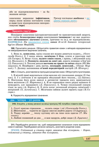 137
Пунктуаційна норма
або не відокремлюватися – за ба-
жанням автора
означення виражене ін інітиво ,
перед яким можна поставити слова
а са е (для відокремлення викорис-
товуємо тире)
Òðåíåð ïîñòàâèâ авданн – âè-
грати ер и матч
Поширене означення (дієприкметниковий чи прикметниковий зворот),
яке стоїть без осередньо еред означуваним і еннико і не має додатко-
âîãî обставинного значення (умови, причини та ін.), не відокремлюємо.
НАПРИКЛАД: Íà рикритих снігом ана де не де бовваніє очорніли
бур ян (Панас Ìирний).
308. Про ита те ре ення. О рунту те правилом ко ен з випадків відокремлення
и невідокремлення виділених озна ень.
1. Вона ж, за ислена, крізь сльози все журно дивиться кудись Олек
сандр Олесь 2. наша земля, засніжена й біла, кличе в простори свої
осюра 3. Встає гілля, налите сині соко , і ярина, і яблуневий плід
Мали ко 4. Покинута л дь и на довгі дні, дорога помирає в бур’яні
Д авличко 5. Теплом дихала настояна на травах та квітах земля Зба
нацьки 6. Незабаром і день настає, ох ури , невесели (Ïàíàñ Ìèð-
ни 7. Долину заповнював яки ередвечірні настрій Шевчук
309. І. пи іть розставля и пропущені розділові знаки. О рунту те пунктограми.
1. В мілкій траві ворушаться сліди веселих ніг сполоханих до ем Д ва
нов 2. з літечком я не про ався обкупаний його теплом Д ванов
3. Поступово його руки звиклі в дитинстві тримати косу привчаються
бити молотком Л Мартович 4. не соромлюся свого рядка наївного й
немудрого, але правдивого Д авличко 5. Туман сполоханий сонцем
тікає за хату Корінь 6. З лісів потяг легенький вітерець свіжіший і
мокріший лчевська 7. Ìісячним сяйвом залиті мріють сади о
сюра .
ІІ. Підкресліть відокремлені озна ення.
310. З ясу те у якому ре енні на місці пропуску НЕ потрі но ставити к му.
1. Скуті кригою страшною сплять озера і гаї Олександр Олесь
2. Збентежені туристи не одразу змогли знайти дорогу З урналу .
3. Ткану зорями теплу хустину ніч на тихе село одягла Ма
сенко
4. Любові сповнений до дна я вам едрую, добрі люди Д Луценко
два – чотири – усі разом
311. Пере уду те ре ення так що невідокремлені озна ення стали відокремле
ними навпаки. Пере удовані ре ення запи іть розставте розділові знаки.
ЗРАЗОК. і мани у ставку коро зава ив два кілограми Коро
с і мани у ставку зава ив два кілограми.
Зверніть увагу!
 