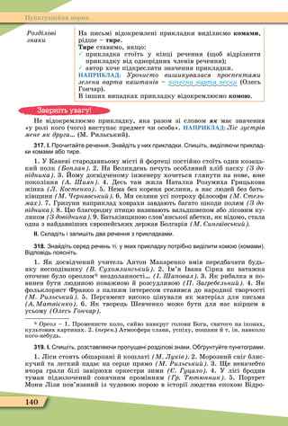 140
Пунктуаційна норма
Ðозділові
знаки
На письмі відокремлені прикладки виділяємо ко а и,
рідше – тире.
ире ставимо, як о:
 прикладка стоїть у кінці речення ( об відрізнити
прикладку від однорідних членів речення)
 автор хоче підкреслити значення прикладки.
НАПРИКЛАД: Урочисто ви икувалася рос ектами
зелена варта ка танів ïî÷åñíà âàðòà âåñíè (Олесь
Гончар).
В інших випадках прикладку відокремлюємо ко о .
Не відокремлюємо прикладку, яка разом зі словом має значення
«у ролі кого (чого) виступає предмет чи особа». НАПРИКЛАД: Ліс зустрів
мене як друга (Ì. Рильський).
317. І. Про ита те ре ення. Зна діть у них прикладки. пи іть виділя и приклад
ки комами а о тире.
1. У Каневі стародавньому місті й ôортеці постійно стоїть один козаць-
кий полк о лан 2. На Великдень печуть особливий хліб паску (Ç äî-
відника 3. Йому досвідченому інженеру хочеться глянути на нове, юне
покоління Шиян 4. Десь там жила Наталка Розумиха Грицькова
жінка Л Костенко . 5. Нема без кореня рослини, а нас людей без бать-
ків ини М ернявськи 6. Ìи селяни усі потроху ôілосоôи М тель
мах 7. Гризуни наприклад ховрахи завдають багато шкоди полям (Ç äî-
відника 8. Öю благородну птицю називають вальдшнепом або лісовим ку-
ликом З довідника 9. Батьків иною слов’янської абетки, як відомо, стала
одна з найдавніших європейських держав Болгарія М ингаївськи
ІІ. кладіть і запи іть два ре ення з прикладками.
318. Зна діть серед ре ень ті у яких прикладку потрі но виділити комо комами .
Відповідь поясніть.
1. к досвідчений учитель Антон Ìакаренко вмів передбачати будь-
яку несподіванку ухомлинськи 2. м’я вана Сірка як ватажка
оточене було ореолом нездоланності Ша овал 3. к рибалка я по-
винен бути людиною поважною й розсудливою Загребельни 4. к
ôольклорист Франко з палким інтересом ставився до народної творчості
М Ðильськи 5. Пергамент високо цінували як матеріал для письма
Матвієнко 6. к творець евченко може бути для нас взірцем в
усьому Олесь ончар
* Îðåîë – 1. Променисте коло, сяйво навкруг голови Бога, святого на іконах,
культових картинах. 2. ( ерен ) Атмосôера слави, успіху, пошани й т. ін. навколо
кого-небудь.
319. І. пи іть розставля и пропущені розділові знаки. О рунту те пунктограми.
1. Ліси стоять обшарпані й кошлаті М Луків 2. Ìорозний сніг блис-
кучий та легкий падає на серце прямо М Ðильськи 3. е неначебто
вчора грали білі завірюхи оркестри зими уцало 4. У лісі бродив
туман підзолочений сонячним промінням р ютюнник 5. Портрет
Ìони Лізи пов’язаний із чудовою порою в історії людства епохою Відро-
Зверніть увагу!
 