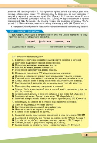 141
Пунктуаційна норма
дження Нестеренко 6. к сірничок припалений від сонця день спа-
лахнув обвуглився погас Л Костенко 7. Дивлюсь на вас асливу у
задумі у музиці у молодому сумі М Луків 8. засина коло її чола
сповита в ніжність доброту і ласку М Луків 9. ду в простори я чулий
тривожний ичина 10. Стояла темна ніч холодна вітряна у
цало 11. Вишию внуку сорочку світлу стежину у світ О Довго ят
ІІ. Підкресліть лени ре ення та визна те астини мови слів в останньому ре енні.
320. О еріть ли е одне із запропонованих слів яке мо на поставити на місці
пропуску в ре енні. О рунту те сві ви ір.
глядачі утболісти тренери и
Задоволені й радісні поверталися зі стадіону додому.
два – чотири – усі разом
321. Викона те тестові завдання.
1. Виділене означення потрібно відокремити комами в реченні
À Прочитав надіслане вран і повідомлення.
Подарував виро ені власноруч квіти.
Â Берізка на о на до е зазеленіла
Розв’язали за исану на дош і задачу.
. Поширене означення Н відокремлюємо в реченні
À Ніколи я співати не покину про землю повну астя і краси.
Удалині виднілися облиті сонячним багрянцем верхівки сосен.
Â Акації стояли саме в цвіту заквітчані безліччю білих китиць.
Розтривожений думками він до самого ранку не міг заснути.
. Пунктуаційну помилку допу ено в реченні
À Скидає Київ животворний сон з плечей своїх туманами укритих
М Ðильськи
Зачарований даллю, я про все забуваю в цю мить Д Луценко
Â Озвучене піснями, бринить моє перо ереби ніс .
Зимовий вітер хилить вільху на скуту кригою ріку Д Кремінь
. Прикладку зі словом як потрібно відокремити в реченні
À Олег як індивідуаліст сидів окремо.
Растреллі широко відомий як архітектор.
Â Ìаксима знали як гарного майстра.
У класі мене зустріли як друга.
. Розділові знаки розставлено правильно в усіх реченнях, ОКР Ì
À асливий і веселий, він глянув на високе небо Олесь ончар .
З луків пахли зів’ялі, звечора скошені, трави емерис
Â Люблю Дніпро – ріку свого народу авич
Голови повік не схилить Київ – слави богатир Усенко
 