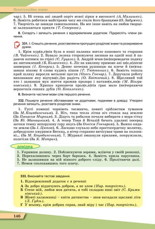 146
Пунктуаційна норма
чар 5. Ні птиць ані людей опріч ясної зірки в високості Мали ко .
6. Замість робитися майстрами часу ми стали його бранцями (О Забу ко
7. Творчість це завжди самоспалення. На все інше навіть на любов творце-
ві залишаються крихти евернюк
ІІ. кладіть і запи іть ре ення з відокремленим додатком. Підкресліть лени ре
ення.
331. І. пи іть ре ення розставля и пропущені розділові знаки та розкрива и
ду ки.
1. Крім кур(и,е)нів була в коші паланка житло кошового та старшин
а ченко 2. Бувало лелека сторожуючи засинав на одній нозі й па-
даючи котився по стрісі уцало 3. Андрій мчав (не)переводячи подиху
як знетямлений Козаченко . 4. Ліс на хвилину примовк ані ш(е,и)лесне
завмерши Кочерга 5. Денис почепив рушницю на плече й (не)ска-
завши нікому й слова кудись пішов ютюнник . 6. Замість тополь
край шляху виросли металеві огли (Îëåñü ончар . 7. Доручили роботу
виконавши яку відчува(є,ї)ш радість О Квітневи 8. асливий той
хто і зазнавши мук життя прожив прозоро і натхне(н,нн)о М інгра
новськи 9. Хрипко крякаючи прол(е,и)тів грак мало (не)черкаючи
вершечків сонних дубів О Ко иленко
ІІ. Визна те астини мови слів пер ого ре ення.
332. По ирте ре ення о ставинами и додатками поданими в довідці. Утворені
ре ення запи іть розставте розділові знаки.
1. Густі комиші чорніють таємничо, повиті сріблястим туманом
(За М Коцюбинським). 2. Ніч, тиха тепла літня ніч стояла над землею
(За Ïàíàñîì Ìèðíèì). 3. Дідусь та рибалки почали вибирати з моря сітку
(За Збанацьким). 4. А тепер Тоня й Віталій бачать удалині посеред
затоки темну непорушну гору якусь (За Îëåñåì Ãîí÷àðîì). 5. Важко кида-
ти землю (За Цю ою). 6. Ласкаво слухало небо простосердечну молитву,
добродушно хмурився Бескид, а вітер старанно вичісував трави на полони-
ні (За М Коцюбинським). 7. уравлі змахнули крилами, покружляли,
полетіли (За К Мотрич).
довідка
1. Укривши долину. 2. Поблискуючи зорями, мліючи у своїй розкоші.
3. Перехилившись через борт баркаса. 4. Замість крила парусника.
5. Не залишивши на ній ніякого доброго сліду. 6. Пролітаючи далі.
7. Немов сполохавшись того плачу.
333. Викона те тестові завдання.
1. Відокремлений додаток є в реченні
À За добро віддячують добром, а не злом Нар творчість .
Степе мій, любов моя дитяча, я тобі складаю нині звіт Кри а
нівськи .
Â овті калюжниці – квіти дитинства – знов нагадали асливі літа
Л удзь .
У всьому, крім добрих справ, знай міру і час Нар творчість .
 
