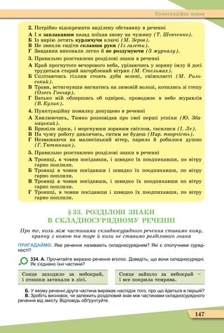 147
Пунктуаційна норма
. Потрібно відокремити виділену обставину в реченні
À я за лакавши назад поїхав знову на чужину Шевченко .
з вирію летять курличучи ключі М Зеров .
Â Не звикли сидіти склавши руки з газети .
Завдання виконали легко й не розду у чи З урналу .
. Правильно розставлено розділові знаки в реченні
À Край прогнутого вечорового неба, урізаючись у зоряну імлу й досі
трудиться старий нагорблений вітряк М тельмах .
Сплітаючись гіллям стоять дуби зелені, свіжолисті М Ðиль
ськи .
Â Трави, встигнувши вигнатись на зимовій волозі, котились зі степу
Олесь ончар .
Батько мій обпершись об одвірок, проводжає в небо журавлів
Кулик .
. Пунктуаційну помилку допу ено в реченні
À Хвилюючись, Тимко розповідав про свої перші успіхи Зба
нацьки .
Бриніли зірки, і моргнувши зоряним світлом, гасилися Ле .
Â На чужу роботу дивлячись, ситим не будеш Нар творчість .
Незважаючи на малюсінький вітер, парило й робилося душно
ютюнник .
. Правильно розставлено розділові знаки в реченні
À Троянці, в човни посідавши, і швидко їх поодпихавши, по вітру
гарно поплили.
Троянці в човни посідавши і швидко їх поодпихавши, по вітру
гарно поплили.
Â Троянці в човни посідавши, і швидко їх поодпихавши по вітру
гарно поплили.
Троянці, в човни посідавши і швидко їх поодпихавши, по вітру
гарно поплили.
. РО ОВ НАК
В СК А НОСУР НОМУ Р НН
ро те коли мі частинами складносурядного речення ставимо кому
кра ку з комою та тире коли не ставимо розділового знака
ПРИГАДАЙМО. Яке ре ення назива ть складносурядним Які сполу ники суряд
ності
334. А. Про ита те виразно ре ення вголос. оведіть що вони складносурядні.
Як з днано їхні астини
Сонце заходило за небокрай,
і пташки затихали в лісі.
Сонце зайшло за небокрай –
і все покрила темрява.
Б. У якому ре енні друга астина вира а наслідок того про що деться в пер і
В. Зро іть висновок и зале ить розділови знак мі астинами складносурядного
ре ення від змісту. Відповідь о рунту те.
 