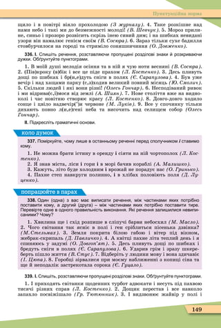 149
Пунктуаційна норма
ило і в повітрі віяло прохолодою З урналу 4. Таке розкішне над
нами небо і такі ми до безмежності молоді Шевчук 5. Ìороз прили-
не, синьо і прозоро розвісить скрізь інею сивий дим і на шибках невидані
узори він намалює генієм своїм осюра 6. Зараз тільки сухе бадилля
стовбурчилося на городі та стриміло соняшничиння О Дов енко
336. І. пи іть ре ення розставля и пропущені розділові знаки розкрива и
ду ки. О рунту те пунктограми.
1. В моїй душі мелодія осіння та в ній я чую ноти весняні осюра
2. (Пів)кроку (в)бік і все це піде прахом Л Костенко 3. Десь пливуть
до і по шибках і бр(и,е)дуть сніги в полях ара улова 4. Був уже
вечір і над ха ами парку (с,з)ходив великий повний місяць молич
5. Скільки людей і які вони різні Олесь ончар . 6. Несподіваний ривок
і ми відрива(є,ї)мося від землі Шиян 7. Нове століття вже на видно-
колі і час новітню створює красу Л Костенко 8. Довго-довго ходило
сонце і цвіло надвечір(’)я червоне М Луків 9. Все у спочинку тільки
дихають повно л(и,е)гені неба та височить над сели ем собор (Îëåñü
ончар .
ІІ. Підкресліть грамати ні основи.
337. Помірку те ому ли е в останньому ре енні перед сполу ником і ставимо
кому.
1. Не можна брати істину в оренду і сіяти на ній чортополох Л Кос
тенко
2. знав міста, ліси і гори і в морі бачив кораблі Мали ко
3. Кажуть, літо буде холодним і врожай не порадує нас О ринько
4. Пахне степ навкруги полинно, і в хлібах половіють поля Д Лу
ценко
коло думок
338. Один одна з вас ма виписати ре ення мі астинами яких потрі но
поставити кому а други друга мі астинами яких потрі но поставити тире.
Перевірте одне в одного правильність виконання. Які ре ення зали илися невипи
саними Чому
1. Хвилина е і схід розпише в сліпучі барви небосхил М Масло
2. ого світання так ясніє в полі і ген сріблиться пісенька дзвінка
М тельмах 3. Земля покрита білою габою і вітер під вікном,
жебрак-скрипаль Д авличко 4. А квітці пахне літа теплий день і я
спиняюсь у задумі О Довго ят . 5. Десь пливуть до і по шибках і
бредуть сніги в полях ара улова . 6. Ударив грім і зразу шкере-
берть пішло життя тус 7. Відберіть у людини мову і вона здичавіє
Цю а 8. Горобці зірвалися при моєму наближенні з копиці сіна та
е й неподалік застрекотала сорока уцало
попрацюйте в парах
339. І. пи іть розставля и пропущені розділові знаки. О рунту те пунктограми.
1. приходять світанки оденних турбот адвокати і несуть під пахвою
тисячі різних справ Л Костенко 2. До ик перестав і все навколо
запахло посвіжішало р ютюнник 3. видзвонює жайвір у полі і
 