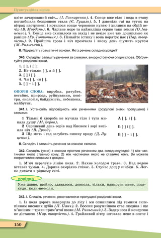150
Пунктуаційна норма
цвіте зачарований світ ончаренко 4. Сонце вже сіло і вода в ставу
поглибшала бездонною стала уцало 5. дзвеніли гаї на тугих на
вітрах наструнені і котилося сонце червоною кулею і хилився на обрій ве-
чір Мордань . 6. арівне море та наймиліша серцю таки земля О ва
ненко 7. Сонце вже схилилося на захід і не пекло вже так дошкульно як
раніше р ютюнник 8. Пізнайте істину і вона порятує нас Нар твор
чість 9. Пройшла гроза і ніч промчала і знову день шумить кругом
М Ðильськи
ІІ. Підкресліть грамати ні основи. Які з ре ень складносурядні
340. кладіть і запи іть ре ення за схемами використову и опорні слова. О рун
ту те розділові знаки.
1. , і .
2. Не тільки , а й .
3. і .
4. и , чи .
5. – і .
ОПОРНІ СЛОВА: вирубка, рятуйте,
негайно, природа, руйнування, пові-
тря, екологія, байдужість, небезпека,
майбутнє.
341. І. Установіть відповідність мі ре еннями розділові знаки пропущено і
схемами.
1 Тільки б хвороба не мучила тіло і туга ми-
нала душу М Зеров .
Серпневий день зорів над Києвом і зорі висі-
яла ніч Дрозд .
е мить і сад загубить пишну вроду Д Лу
ценко .
À , і .
і .
Â – і .
ІІ. кладіть і запи іть ре ення за ко но схемо .
342. кладіть усно з ко ним простим ре енням два складносурядні: мі ас
тинами якого ставимо кому; мі астинами якого не ставимо кому. Ви мо ете
скористатися словами з довідки.
1. Ì’яч перелетів лінію поля. 2. Пахне холодом трава. 3. Над водою
вставав туман. 4. Дарина замріяно співає. 5. Стукає до у шибки. 6. Лег-
ко дихати в рідному селі.
довідка
Уже давно, ойно, здавалося, довкола, тільки, навкруги мене, поде-
куди, коли-не-коли.
343. І. пи іть ре ення розставля и пропущені розділові знаки.
1. з поля дорога завернула до лісу і ми опинилися під темним скле-
пінням високих дубів анч 2. Восени розумнішою стає людина і е
м’якшим – трави прим’ятої шовк М Ðильськи 3. Задер носа й кочергою
не дістанеш Нар творчість 4. Грайливий вітер штовхає мене в плече і
 