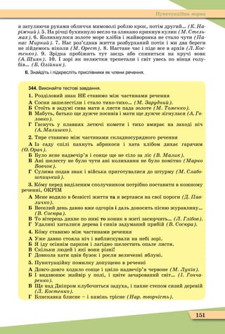 151
Пунктуаційна норма
я затуляючи руками обличчя мимоволі роблю крок, потім другий К На
рі ни 5. На річці бухикнуло весло та злякано крикнув кулик М тель
мах 6. Колихнулося золоте море хлібів і жайворонка не стало чути (Ïà-
нас Мирни 7. Нас роз’єднав життя розбурханий потік і ми два береги
не зійдемось ніколи М Орест . 8. Настане час і піде все в архів Л Кос
тенко 9. Зрідка пробіжить тут заєць або спиниться на кручі вовк
Шиян . 10. зорі як пелюстки трепетали і світ увесь по вінця голу-
бів Олі ник
ІІ. Зна діть і підкресліть прислівники як лени ре ення.
344. Викона те тестові завдання.
1. Розділовий знак НЕ ставимо між частинами речення
À Сосни зашелестіли і стало тихо-тихо М Зарудни
Стоїть в задумі сива мати а листя пада золоте М оменко
Â Ìабуть, батько е дужче посивів і мати е дужче зігнулася о
ловко
Гаснуть у плавнях летючі комети і тихо вмирає на заході ніч
Мали ко
. Тире ставимо між частинами складносурядного речення
À з саду спілі пахнуть абрикоси і хата хлібом дихає гарячим
О Орач
Було ясне надвечір’я і сонце е не сіло за ліс Малик
Â Ані шелесту не було чути ані колихання не було помітно Марко
овчок
Сулима подав знак і війська приготувалися до штурму М лабо
ицьки
. Кîму перед виділеним сполучником потрібно поставити в кожному
реченні, ОКР Ì
À Ìене водило в безвісті життя та я вертався на свої пороги Д ав
личко
Веселий день давно вже одгорів і даль доносить пісню журавлину
осюра
Â То вітерець дихне по ниві то коник в житі засюрчить Л лібов
Удалині хиталися дерева і синів задуманий прибій осюра
. Кîму ставимо між частинами речення
À Уже давно стояла ніч і виблискували на небі зорі.
іду осіннім парком і лагідно шелестить опале листя.
Â Скільки людей і які вони різні
Довкола хати цвів бузок і росли величезні яблуні.
. Пунктуаційну помилку допу ено в реченні
À Довго-довго ходило сонце і цвіло надвечір’я червоне М Луків
видзвонює жайвір у полі, і цвіте зачарований світ онча
ренко
Â е над Дніпром клубочиться задуха, і пахне степом сизий деревій
Л Костенко
Блискавка блисне – і камінь трісне Нар творчість
 