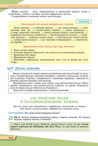 154
Пунктуаційна норма
Форма відгуку – лист, повідомлення в соціальній мережі, запис у
оденнику, стаття в засобах масової інôормації, виступ.
Скористайтеся поданими нижче пам’ятками.
пам’ятки
Конструк ії які ожна використати у відгуку
Дуже вразило ... особливо вражає ... ми захоплюємося ... твір
цікавий тим, о ... запам’ятався момент ... увагу привертає...
у творі порушено питання ... автор яскраво (вдало, захоплююче) ...
самобутня мистецька особистість ... багатогранність таланту ... твор-
чий діапазон ... майстер чудово подає ... відчувається талант митця
... автор вдало поєднує ... дає підстави стверджувати ... зверніться
до доробку ... .
Орі нтовни лан відгуку ро твір исте тва
 Тема та ідея твору.
 Стислий переказ побаченого чи почутого (з елементами оцінки).
 Враження від твору.
 Підсумкова оцінка.
 Висновки, побажання, рекомендації тим, хто не бачив (не чув)
твору.
Багато цікавого й нового можуть розповісти пам’ятки історії та куль-
тури. Скориставшись мережею нтернет, здійсніть віртуальну екскур-
сію шляхами України, ознайомтеся з відомими храмами, замками та
іншими архітектурними пам’ятками.
Допоможуть вам у цьому такі сайти: («Ìан-
друємо Україною») («Замки та храми України»)
(«Пам’ятки України»)
Поділіться своїми враженнями з однокласниками.
Для вас, допитливі
. РО ОВ НАК
В СК А НОП Р НОМУ Р НН
ро те коли мі однорідними ідрядними частинами а тако
мі двома с олучниками ідрядності ставимо кому
ПРИГАДАЙМО. Які види складнопідрядних ре ень
348. А. Зіставте в ивання розділових знаків у поданих ре еннях. Як з днано
виділену підрядну астину з головно
1. ерез той битий шлях Корсунь зазнав багато лиха бо як тільки
вороги набігали на Київ ину або ілу Русь, то вже вони не минали
Корсуня
 