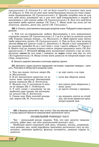 156
Пунктуаційна норма
хомлинськи 3. Скільки б у лісі не було солов’їв у кожного своя доля
Ð Дідула 4. Той хто не знає меж своїм бажанням ніколи не стане справ-
жнім громадянином ухомлинськи 5. Дружба потрібна нам не для
того об якось заповнити час а для того об утверджувати в людині й
насамперед у собі самому добро ухомлинськи 6. Для того об бути
асливим треба мріяти завжди М ом 7. Ìама каже о коли уві сні
літається, значить, росте він, росте М тельмах
350. І. пи іть розставля и пропущені розділові знаки. По уду те схему пер ого
ре ення.
1. Той хто по-справжньому любить Батьків ину в усіх відношеннях
справжня людина ухомлинськи 2. де б я не був за далекою даллю
тебе Україно завжди пізнаю Мали ко 3. об зірвати одну квітку
треба виростити десять ухомлинськи 4. Там де була твоя вуличка
листям вітер мої замітає сліди Давидков 5. Надію в хаті поважайте її
на видному тримайте бо де у хаті вона є туди і астя забреде орлач
6. Навіть тоді як людина згорить совість людини продовжує жить М ін
грановськи 7. Останній іся ь року налаштовує кожного з нас на опти-
містичну хвил бо хоч зима і повертає на ороз сонце вже йде на літо
куратівськи 8. к о хочеш мати дозвілля не витрачай марно часу
Нар творчість .
ІІ. Запи іть виділені іменники в кли ному відмінку однини.
351. оповніть подані ре ення підрядними астинами поданими правору і запи
іть. озставте о рунту те розділові знаки.
1. Там над водою гнуться явори (За
Мали ком).
2. В ніч високосного притулку ти до
плеча мене притулиш безсмертним
рухом скрипаля (За Л Костенко).
3. Ìузика стає її частинкою й ніко-
ли не вмирає (За Ле бніцем).
4. У світі злому і холодному чи ми
пробачим одне одному цю несподіва-
ну печаль (За Л Костенко).
5. Синам наш Київ золотий розкри-
лює ворота (За М Ðильським).
де зорі сяють з-за гори
коли йде обертом земля
яка одного разу ввірвалась у
вашу душу
де астя зіткане з про ань
о віддають життя за отчий
дім, о волю принесли крізь
непроглядний дим
352. І. Виразно про ита те текст уголос. Про яку ва ливу про лему
в ньому деться Визна те комунікативне призна ення тексту.
ПРАВИЛ НИЙ РОЗПОД Л АСУ
ас – унікальний ресурс людини. Той, хто зміг досягти чималих
успіхів, добре знає, о таке раціональний розподіл часу.
Необхідно вміти планувати свій день, тиждень, місяць, дотримува-
тися режиму дня, який передбачає виділення достатнього часу на від-
починок, навчання (роботу), ôізичну активність, домашні справи та
дозвілля.
Виразно про ита те текст уголос. Про яку ва ливу про лему
Успіх
 