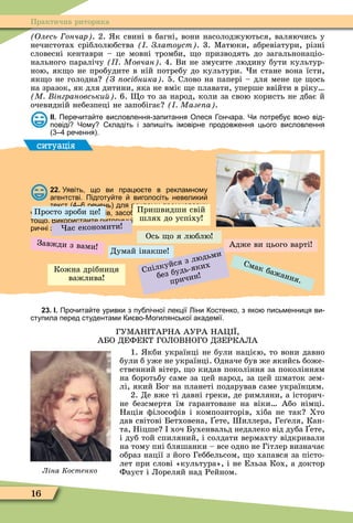 16
Практична риторика
Олесь ончар . 2. к свині в багні, вони насолоджуються, валяючись у
нечистотах сріблолюбства Златоуст . 3. Ìатюки, абревіатури, різні
словесні кентаври – це мовні тромби, о призводять до загальнонаціо-
нального паралічу Мовчан . 4. Ви не змусите людину бути культур-
ною, як о не пробудите в ній потребу до культури. и стане вона їсти,
як о не голодна З осібника . 5. Слово на папері – для мене це ось
на зразок, як для дитини, яка не вміє е плавати, уперше ввійти в ріку
М інграновськи . 6. о то за народ, коли за свою користь не дбає й
очевидній небезпеці не запобігає Мазе а .
ІІ. Пере ита те висловлення запитання Олеся он ара. Чи потре у воно від
повіді Чому кладіть і запи іть імовірне продов ення цього висловлення
ре ення .
ситуація
22. Уявіть що ви прац те в рекламному
агентстві. Підготу те виголосіть невелики
текст ре ень для реклами промислових
и продуктових товарів засо ів гігі ни автомо ілів
тощо. Використа те ритори ні ігури зокрема рито
ри ні запитання порівняння.
Просто зроби це
Думай інакше
Адже ви цього варті
Ось о я люблю
Смак бажання.
Завжди з вами
ас економити
Спілкуйся з людьми
без будь-яких
причин
Пришвидши свій
шлях до успіху
Кожна дрібниця
важлива
23. І. Про ита те уривки з пу лі ної лекції іни остенко з яко письменниця ви
ступила перед студентами и во Могилянської академії.
ГУÌАН ТАРНА АУРА НАÖ ,
АБО ДЕФЕКТ ГОЛОВНОГО ДЗЕРКАЛА
1. кби українці не були нацією, то вони давно
були б уже не українці. Одначе був же якийсь боже-
ственний вітер, о кидав покоління за поколінням
на боротьбу саме за цей народ, за цей шматок зем-
лі, який Бог на планеті подарував саме українцям.
2. Де вже ті давні греки, де римляни, а історич-
не безсмертя їм гарантоване на віки Або німці.
Нація ôілосоôів і композиторів, хіба не так Хто
дав світові Бетховена, ете, иллера, Ге еля, Кан-
та, Ніцше хоч Бухенвальд недалеко від дуба ете,
і дуб той спиляний, і солдати вермахту відкривали
на тому пні бляшанки – все одно не Гітлер визначає
образ нації з його Геббельсом, о хапався за пісто-
лет при слові «культура», і не Ельза Кох, а доктор
Фауст і Лореляй над Рейном.Ліна Костенко
 