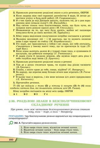 160
Пунктуаційна норма
. Правильно розставлено розділові знаки в усіх реченнях, ОКР Ì
À Коли людина знає свої справжні достоїнства й вади, їй легше до-
могтися успіху в будь-якій роботі Н коромовська
з тих країв де над Дніпром цвітуть, шумлять гаї, де з дня наро-
дження мені співали солов’ї М Нагнибіда
Â Над світом стояла така благословенна тиша, о було чути, як
ку ики жита ронили краплі роси М тельмах
Незважаючи на те, о часу було досить, майже всі пасажири
кинулися бігти до своїх вагонів М рублаїні
. Кîму перед виділеним сполучником потрібно поставити в реченні
À Ìаланка заплю ує очі – і їй здається, о то шумить колосом
нива і серп черкає по стеблу М Коцюбинськи
Усі події, які трапляються з тобою і всі люди, які тебе оточують,
з’являються у твоєму житті тому, о ти притягнув їх туди Ðі
чард ах
Â Коли зграя залетить далеко у тумані стане тихо, я зупиняюся й
наслухаю, о робиться попереду ютюнник
ладен стати й грудкою земною, аби шуміла поруч десь ріка і
небо голубіло наді мною Д Луценко
. Правильно розставлено розділові знаки в реченні
À Там де у росах стелиться трава, ти ходиш над рікою таємниче
рінчак
Скажи, з якого краю до тебе, сонце, підійти акарчук
Â Бо народу, о втратив мову більше нічого вже втрачать онча
ренко
В цьому саду я виросла, і він мене впізнав хоч довго придивлявся
Л Костенко
. Прочитайте речення.
і 1 о ви ли з тьми у ітьму кануть áî коли
сходить світило дня то тьмяніють світила ночі ( . Галан).
Кîму потрібно поставити на місці всіх циôр, ОКР Ì
À 1 2 Â 3 4
. РО ОВ НАК В СПО У Н КОВОМУ
СК А НОМУ Р НН
ро умови коли мі частинами безс олучникового речення ставимо
кому коли тире а коли двокра ку
ПРИГАДАЙМО. Чим езсполу никове ре ення відрізня ться від складносурядного
складнопідрядного
362. А. Про ита те виразно ре ення вголос.
1. Біля озера стало тихо, відлетіли останні качки.
2. Відлетіли останні качки – біля озера стало тихо.
3. Біля озера стало тихо: відлетіли останні качки.
 