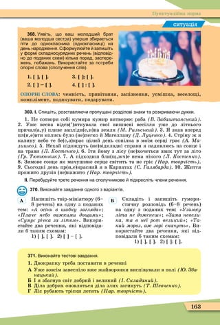 163
Пунктуаційна норма
ситуація
368. Уявіть що ва молод и рат
ва а молод а сестра упер е з ира ться
піти до однокласника однокласниці на
день народ ення. ормул те запи іть
у ормі складносурядних ре ень відповід
но до поданих схем кілька порад застере
ень по а ань. Використа те за потре и
опорні слова сполу ення слів .
1. . . .
. . . .
ОПОРНІ СЛОВА: чемність, привітання, запізнення, усмішка, весело і,
комплімент, подякувати, подарувати.
369. І. пи іть розставля и пропущені розділові знаки та розкрива и ду ки.
1. Не сотвори собі кумира кумир витворює раба Заба танськи
2. Уже весна відсв(’)яткувала свої вишневі весілля уже до літнього
причал(а,у) пливе заплідн(е,и)на земля М Ðильськи 3. знав вперед
пл(и,е)вти колись було (не)легко й Ìагеллану Д Луценко 4. Стріну ж я
калину небо те бе(с,з)крає цілий день сопілка в моїм серці грає Ма
ли ко 5. Нехай підождуть (не)відкладні справи я надивлюсь на сонце і
на трави Л Костенко 6. ти йому з лісу (не)хочеться звик тут за літо
р ютюнник 7. А підходиш бли( ,жч)е нема нікого Л Костенко
8. Зимове сонце як мачушине серце світить та не гріє Нар творчість .
9. Сьогодні день пр(и,е)красний я в Карпатах алябарда 10. иття
прожито друзів (не)нажито Нар творчість
ІІ. Пере уду те трет ре ення на сполу никове підкресліть лени ре ення.
370. Викона те завдання одного з варіантів.
Напишіть твір-мініатюру (6–
8 речень) на одну з поданих
тем: осінь в ибку загляда
лаче небо ва кими до ами
умує річка за літом . Викори-
стайте два речення, які відповіда-
ли б таким схемам:
1) , . 2) – .
Складіть і запишіть гумори-
стичну розповідь (6–8 речень)
на одну з поданих тем: Узимку
літа не до ене «Çèìà íåâåëè-
ка та в неї рот велики «Òà-
ки мороз а зорі скачуть . Ви-
користайте два речення, які від-
повідали б таким схемам:
1) , . 2) : .
371. Викона те тестові завдання.
1. Двокрапку треба поставити в реченні
À Уже зовсім завесніло вже жайворонки виспівували в полі Зба
нацьки
я збагнув світ добрий і великий кладани
Â Діла добрих оновляться діла злих загинуть Шевченко
Ліс рубають тріски летять Нар творчість
À
 