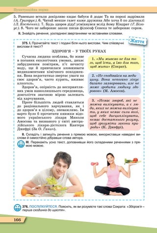166
Пунктуаційна норма
5. Раненько встали докірливо кидає бабуся й додає Та на порозі задрімали
ригорук 6. итай менше газет каже дружина Або хоча б по діагоналі
Л Костенко 7. Будь здоров діду усміхнувся вслід йому Кіндрат іло
ус 8. ого не забороняє закон писав ôілосоô Сенека те забороняє сором.
ІІ. Зна діть ре ення ускладнені звертаннями и вставними словами.
375. І. Про ита те текст і подані іля нього вислови. Чим співзву ні
вислови текст
ЗДОРОВ’ – У ТВО Х РУКАХ
Сучасна людина особлива, бо живе
в поганих екологічних умовах, дихає
забрудненим повітрям, п’є нечисту
воду, е й привчилася зловживати
медикаментами хімічного походжен-
ня. Вона недостатньо звертає уваги на
своє здоров’я, часто курить, вживає
алкоголь.
Здоров’я, опірність до несприятли-
вих умов навколишнього середови а,
довголіття значною мірою залежать
від харчування.
Проте більшість людей ставляться
до раціонального харчування, як і
до здоров’я в цілому, зневажливо. м
варто було б прочитати книжки відо-
мого українського лікаря Ìиколи
Амосова та визнаного у світі австра-
лійського лікаря-дієтолога Кантера
Джеôрі (За О анич).
ІІ. кладіть і запи іть ре ення з прямо мово використав и наведені ви
слови самості но ді рав и слова автора.
ІІІ. Перека іть усно текст доповнив и ого складеними ре еннями з пря
мо мово .
Життя
3. Немає хвороб які не
мо на вилікувати а є лю
ди яких не мо на вилікува
ти у яких немає сили волі
об себе дисци лінувати
немає достатнього розуму
об зрозуміти закони ри
ðîäè» (К. Джеôрі).
1. «Ìè æèâåìî íå äëÿ òî-
го об їсти а їмо для того
об ити (Сократ).
2. Не с одіва ся на меди
цину она не огано лікує
багато захворювань але не
мо е зробити людину здо
ðîâîþ» (Ì. Амосов).
376. ПОСПІЛКУЙТЕСЯ. Поясніть як ви розумі те такі слова ократа: «Здоров’я –
перша сходинка до щастя».
 