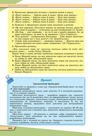 168
Пунктуаційна норма
. Правильно оôормлено речення з прямою мовою в рядку
À «Кості ломить», – бабуня каже й додає: «Буде до завтра».
«Кості ломить, – бабуня каже й додає, – Буде до завтра».
Â «Кості ломить, – бабуня каже й додає: – Буде до завтра».
«Кості ломить, – бабуня каже й додає: – буде до завтра».
. Помилку в оôормленні прямої мови допу ено в реченні
À «Öе моя наречена. Погуляєте взимку на нашому весіллі, як о бу-
демо живі й здорові», – усміхнувся до них Сагайдачний З улуб .
«Не біда, – поет відмовив, – як ти й сам з дороги звернеш, бо, як
рими повтікають, ти мені їх не завернеш» Леся Українка .
Â «Так далеко – подивувалася Роксолана. – Хіба можна простежи-
ти свої корені аж у таку далеч » Загребельни .
«Сідай, пане полковнику», – промовив чернець. – «Прости мене сам
і проси простити все наше славне товариство» М тарицьки .
. Прочитайте речення.
Моє невеличке серце е змалечку естила любов до тебе обез
долени краю , – исав анас Мирни
Пряму мову в цьому реченні правильно передано непрямою в рядку
À Панас Ìирний писав, о моє невеличке серце е змалечку пести-
ла любов до тебе, обездолений краю.
Панас Ìирний писав, о його невеличке серце е змалечку пес-
тила любов до тебе, обездолений краю.
Â Панас Ìирний писав, о його невеличке серце е змалечку пес-
тила любов до обездоленого краю.
Любов до обездоленого краю е змалечку пестила невеличке серце
Панаса Ìирного.
Проект
ра атични бре н ринг
Підготуйте та проведіть у класі гру «Граматичний брейн-ринг» на тему
У світі унктуа ії .
Визначте режисерську групу, двох ведучих, 3–4 експертів-мовознав-
ців, 3–4 команди гравців.
Обов’язки ре исерської гру и – розробити правила гри, написати
оголошення про гру й розмістити його на інôормаційному стенді школи
та в соціальних мережах, підготувати студію, підготувати короткі цікаві
повідомлення на лінгвістичну тематику й виголосити їх під час
перепочинку команд, продумати текст дипломів для нагородження
переможців то о.
Обов’язки екс ертів мовознавців – підготувати на картках 30–40 зав-
дань з пунктуації для учасників гри, визначати правильність відповідей
під час гри.
Обов’язки гравців – об’єднатися в команди, добре опрацювати тему
«Пунктуація», бути уважними під час гри, дотримуватися правил,
розроблених режисерами.
Проведіть гру у вільний від уроків час. Запросіть глядачів (учителів,
класного керівника, батьків, учнів інших класів).
 