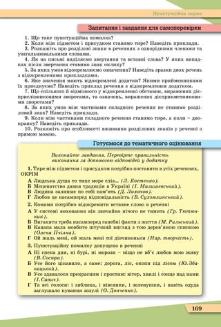 169
Пунктуаційна норма
1. о таке пунктуаційна помилка
2. Коли між підметом і присудком ставимо тире Наведіть приклади.
3. Розкажіть про розділові знаки в реченнях з однорідними членами та
узагальнювальними словами.
4. к на письмі виділяємо звертання та вставні слова У яких випад-
ках після звертання ставимо знак оклику
5. За яких умов відокремлюємо означення Наведіть зразки двох речень
з відокремленими прикладками.
6. ке значення мають відокремлені додатки кими прийменниками
їх приєднуємо Наведіть приклад речення з відокремленим додатком.
7. о спільного й відмінного у відокремленні обставин, виражених діє-
прислівниковими зворотами, та означень, виражених дієприкметникови-
ми зворотами
8. За яких умов між частинами складного речення не ставимо розді-
ловий знак Наведіть приклади.
9. Коли між частинами складного речення ставимо тире, а коли – дво-
крапку Наведіть приклади.
10. Розкажіть про особливості вживання розділових знаків у реченні з
прямою мовою.
икона те завдання еревірте равильність
виконання за до омогою від овіде у додатку
1. Тире між підметом і присудком потрібно поставити в усіх реченнях,
ОКР Ì
À Людська душа то тихе море сліз Л Костенко
Ìеценатство давня традиція в Україні Мали евськи
Â Людина залишає по собі пам’ять Д Лихачов
Любов це насамперед відповідальність ухомлинськи
. Комами потрібно відокремити вставне слово в реченні
À У системі виховання він звичайно нічого не тямить р ютюн
ник .
Виганяти треба насамперед ганебні ôакти з життя М Ðильськи .
Â Канапа мала мовбито штучний вигляд з тою дерев’яною спинкою
Олена чілка .
Ой жаль мені, ой жаль мені тої дівчиноньки Нар творчість .
. Пунктуаційну помилку допу ено в реченні
À Ні спека дня, ні бурі, ні морози – ні о не вб’є любов мою живу
осюра
Усе його цікавило, а саме: дорога, ліс, окопи під лісом Зба
нацьки .
Â Усе здавалося прекрасним і простим: вітер, хвилі і сонце над нами
авич
Та всі голоси: і зяблика, і вівсянки, і зеленушки, і навіть одуда
заглушало кування зозулі О Донченко
Готуємося до тематичного оцінювання
1. о таке пунктуаційна помилка
Запитання і завдання для самоперевірки
 