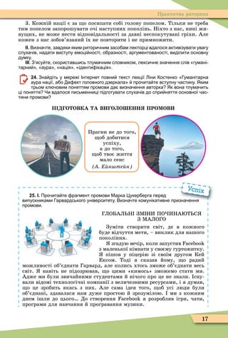 17
Практична риторика
3. Кожній нації є за о посипати собі голову попелом. Тільки не треба
тим попелом запорошувати очі наступних поколінь. Ніхто з нас, нині жи-
ву их, не може нести відповідальності за давні неспокутувані гріхи. Але
кожен з нас зобов’язаний їх не повторити і не примножити.
ІІ. Визна те завдяки яким ритори ним засо ам лекторці вдалося активізувати увагу
слуха ів надати виступу емоці ності о разності аргументованості виділити основну
думку.
ІІІ. З ясу те скористав ись тлума ним словником лекси не зна ення слів гумані
тарни аура нація іденти ікація .
24. Зна діть у мере і Інтернет повни текст лекції іни остенко уманітарна
аура нації а о е ект головного дзеркала про ита те вступну астину. Яким
трьом кл овим поняттям промови да визна ення авторка Як вона тлума ить
ці поняття Чи вдалося письменниці підготувати слуха ів до спри няття основної ас
тини промови
П О ОВКА А В О О НН ПРОМОВ
Прагни не до того,
об добитися
успіху,
а до того,
об твоє життя
мало сенс
н те н
25. І. Про ита те рагмент промови Марка укер ерга перед
випускниками арвардського університету. Визна те комунікативне призна ення
промови.
ГЛОБАЛ Н ЗÌ НИ ПО ИНА Т С
З ÌАЛОГО
Зуміти створити світ, де в кожного
буде відчуття мети, – виклик для нашого
покоління.
згадую вечір, коли запустив
з маленької кімнати у своєму гуртожитку.
пішов у піцерію зі своїм другом Кей
Ексом. Тоді я сказав йому, о радий
можливості об’єднати Гарвард, але колись хтось зможе об’єднати весь
світ. навіть не підозрював, о цими «кимось» зможемо стати ми.
Адже ми були звичайними студентами й нічого про це не знали. сну-
вали відомі технологічні компанії з величезними ресурсами, і я думав,
о це зробить якась з них. Але сама ідея того, об усі люди були
об’єднані, здавалася нам дуже простою й зрозумілою. ми з кожним
днем ішли до цього До створення я розробляв ігри, чати,
програми для навчання й програвання музики.
випускниками арвардського університету. Визна те комунікативне призна ення
Успіх
 