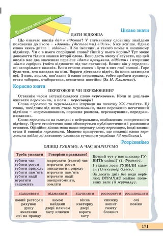171
Культура мовлення
Цікаво знати
ДАТИ В ДКО А
о означає вислів дати відко а У тлумачному словнику знайдемо
пояснення до нього – «давати діставати відсіч». Уже ясніше. Однак
слово якесь дивне – відко а. Ніби іменник, а такого немає в називному
відмінку. и є в нього споріднені слова кий у нього корінь Тут може
допомогти тільки знання історії слова. Воно дасть змогу з’ясувати, о цей
вислів має два значення: первісне «дати рочухана відбити» і вторинне
«дати гарбуза (тобто відмовити під час сватання). Виник він у середови-
і запорізьких козаків. Вони стояли ко ем і були в них свої кошові. Горе
було тим, хто нападав на кіш. Вороги діставали відсіч, бо коша захи али
всі. З ним, ко ем, пов’язане й слово око итися, тобто зробити зупинку,
стати табором, отаборитися, оселитися постійно (За Н Клименко).
Корисно знати
ПЕРЕГОВОРИ И ПЕРЕÌОВИНИ
Останнім часом актуалізувалося слово ере в н . Коли ж доцільно
вживати ïåðåìîâèíè, а коли – ере в р
Слова ïåðåìîâà та ïåðåìîâëÿòè існували на початку ХХ століття. Öі
слова, похідним від яких стало ïåðåìîâèíè, мали переважно негативний
відтінок – «переманювання, порожня розмова, переказування, передраж-
нювання».
Слово ïåðåìîâèíè на сьогодні є нейтральним, позбавленим експресивного
відтінку. Проте стилістично воно обмежується публіцистичним і розмовним
стилями. Оôіційно-ділова мова надає перевагу слову ереговори, іноді вжива-
ється й синонім ïåðåìîâèíè. Ìожемо припустити, о невдовзі слово ïåðå-
ìîâèíè ввійде до активного словника сучасного українця З осібника
Розрізняймо
ОЛ ВÖ У МО, А АС М ÐНУ МО
реба уникати оворі о равильно
Котрий тут у нас школяр ГУ-
БИТ олівці Франко .
тільки лози ГУБИЛИ сльо-
зи Олександр Олесь .
За десять днів без води верб-
люд ВТРА А майже поло-
вину ваги З урналу .
губити час
губити розум
губити природу
губити пам’ять
губити надії
втратити
свідомість
марнувати (гаяти) час
втрачати розум
зни увати природу
втрачати пам’ять
втрачати надії
знепритомніти,
зомліти
відкривати відмикати відчиняти розгорнути розплю ити
новий ресторан
рахунок
душу
змагання
очі на правду
замок
кайдани
двері ключем
хату ключем
вікна
кватирку
двері
ворота
хату
книжку
зошит
газету
блокнот
очі
повіки
 