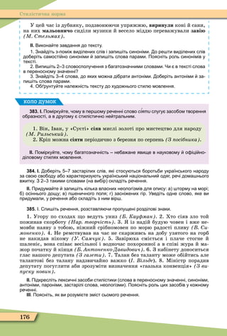 176
Стилістична норма
У цей час із дубняку, подзвонюючи упряжжю, виринули коні й сани,
на них альовничо сиділи музики й весело міддю переважували заві
М тельмах .
ІІ. Викона те завдання до тексту.
. Зна діть з помі виділених слів і запи іть синоніми. о ре ти виділених слів
до еріть самості но синоніми запи іть слова парами. Поясніть роль синонімів у
тексті.
. Випи іть словосполу ення з агатозна ними словами. Чи в тексті слова
в переносному зна енні
. Зна діть слова до яких мо на ді рати антоніми. о еріть антоніми за
пи іть слова парами.
. О рунту те нале ність тексту до худо нього стил мовлення.
383. І. Помірку те ому в пер ому ре енні слово с яти слугу засо ом творення
о разності а в другому стилісти но не тральним.
1. Він, ван, у «Суєті» сіяв мислі золоті про мистецтво для народу
М Ðильськи .
2. Кріп можна сіяти періодично з березня по серпень З осібника .
ІІ. Помірку те ому агатозна ність не а ане явище в науковому о іці но
діловому стилях мовлення.
коло думок
384. І. о еріть застарілих слів які стосу ться ороть и українського народу
за сво сво оду а о характеризу ть українськи національни одяг ре і дома нього
в итку. З такими словами на ви ір складіть ре ення.
ІІ. Придума те запи іть кілька власних неологізмів для опису: а торму на морі;
осіннього дощу; в п ени ного поля; г засні ених гір. Уведіть одне слово яке ви
придумали у ре ення а о складіть з ним вір .
385. І. пи іть ре ення розставля и пропущені розділові знаки.
1. Угору по сходах о ведуть униз Кау ман . 2. Хто сіяв зло той
пожинав скорботу Нар творчість . 3. із надій будую човен і вже не-
мовби наяву з тобою, ніжний срібномовен по морю радості пливу и
моненко . 4. Не ремствував на час не скарживсь на добу узятого на горб
не накидав нікому У амчук . 5. Завірюха сміється і плаче стогне й
шаленіє, вона співає весільної і водночас похоронної а в співі жура й ма-
жор початку й кінця нтоненко Давидович . 6. З кабінету доноситься
глас нашого депутата З газети . 7. Талан без таланту може обійтись але
талантові без талану надзвичайно важко ( ільде). 8. Ìіністр порадив
депутату погуглити аби зрозуміти визначення «гаазька конвенція» (Ç âè-
уску новин .
ІІ. Підкресліть лекси ні засо и стилістики слова в переносному зна енні синоніми
антоніми пароніми застарілі слова неологізми . Поясніть роль цих засо ів у ко ному
ре енні.
ІІІ. Поясніть як ви розумі те зміст сьомого ре ення.
 