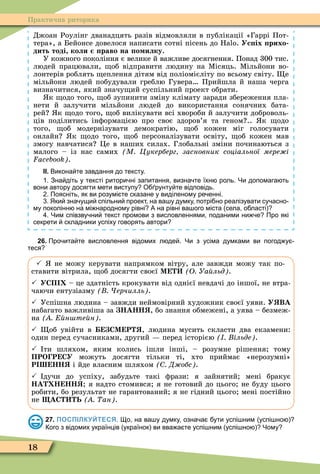 18
Практична риторика
Джоан Роулінг дванадцять разів відмовляли в публікації «Гаррі Пот-
тера», а Бейонсе довелося написати сотні пісень до . Ус іх рихо
дить тоді коли раво на о илку.
У кожного покоління є велике й важливе досягнення. Понад 300 тис.
людей працювали, об відправити людину на Ìісяць. Ìільйони во-
лонтерів роблять еплення дітям від поліомієліту по всьому світу. е
мільйони людей побудували греблю Гувера Прийшла й наша черга
визначитися, який значу ий суспільний проект обрати.
к одо того, об зупинити зміну клімату заради збереження пла-
нети й залучити мільйони людей до використання сонячних бата-
рей к одо того, об вилікувати всі хвороби й залучити доброволь-
ців поділитись інôормацією про своє здоров’я та геном .. к одо
того, об модернізувати демократію, об кожен міг голосувати
онлайн к одо того, об персоналізувати освіту, об кожен мав
змогу навчатися Öе в наших силах. Глобальні зміни починаються з
малого – із нас самих М Цукерберг засновник соціальної мере і
.
ІІ. Викона те завдання до тексту.
. Зна діть у тексті ритори ні запитання визна те їхн роль. Чи допомага ть
вони автору досягти мети виступу О рунту те відповідь.
. Поясніть як ви розумі те сказане у виділеному ре енні.
. Яки зна ущи спільни проект на ва у думку потрі но реалізувати су асно
му поколінн на мі народному рівні А на рівні ва ого міста села о ласті
. Чим співзву ни текст промови з висловленнями поданими ни е Про які
секрети складники успіху говорять автори
26. Про ита те висловлення відомих л де . Чи з усіма думками ви погод у
теся
 не можу керувати напрямком вітру, але завжди можу так по-
ставити вітрила, об досягти своєї М О Уа льд .
 УСП – це здатність крокувати від однієї невдачі до іншої, не втра-
чаючи ентузіазму ерчилль .
 Успішна людина – завжди неймовірний художник своєї уяви. У ВА
набагато важливіша за НАНН , бо знання обмежені, а уява – безмеж-
на н те н .
 об увійти в СМ Р , людина мусить скласти два екзамени:
один перед сучасниками, другий перед історією ільде .
 ти шляхом, яким колись ішли інші, – розумне рішення тому
ПРО Р СУ можуть досягти тільки ті, хто приймає «нерозумні»
Р НН і йде власним шляхом Д обс .
 дучи до успіху, забудьте такі ôрази: я зайнятий мені бракує
НА Н НН я надто стомився я не готовий до цього не буду цього
робити, бо результат не гарантований я не гідний цього мені постійно
не АС Ь ан .
27. ПОСПІЛКУЙТЕСЯ. о на ва у думку озна а ути успі ним успі но
ого з відомих українців українок ви вва а те успі ним успі но Чому
 