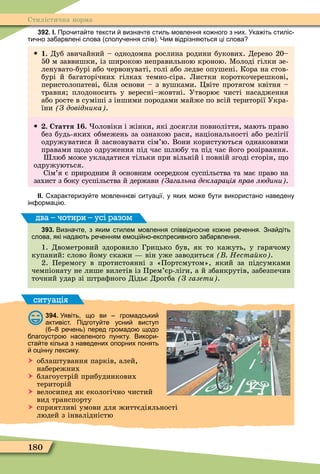 180
Стилістична норма
392. І. Про ита те тексти визна те стиль мовлення ко ного з них. Ука іть стиліс
ти но за арвлені слова сполу ення слів . Чим відрізня ться ці слова
 1. Дуб звичайний – однодомна рослина родини букових. Дерево 20–
50 м заввишки, із широкою неправильною кроною. Ìолоді гілки зе-
ленувато-бурі або червонуваті, голі або ледве опушені. Кора на стов-
бурі й багаторічних гілках темно-сіра. Листки короткочерешкові,
перистолопатеві, біля основи – з вушками. Öвіте протягом квітня –
травня плодоносить у вересні–жовтні. Утворює чисті насадження
або росте в суміші з іншими породами майже по всій території Укра-
їни З довідника .
 . Стаття 1 . оловіки і жінки, які досягли повноліття, мають право
без будь-яких обмежень за ознакою раси, національності або релігії
одружуватися й засновувати сім’ю. Вони користуються однаковими
правами одо одруження під час шлюбу та під час його розірвання.
люб може укладатися тільки при вільній і повній згоді сторін, о
одружуються.
Сім’я є природним й основним осередком суспільства та має право на
захист з боку суспільства й держави Загальна декларація рав людини .
ІІ. характеризу те мовленн ві ситуації у яких мо е ути використано наведену
ін ормаці .
393. Визна те з яким стилем мовлення співвідносне ко не ре ення. Зна діть
слова які нада ть ре енням емоці но експресивного за арвлення.
1. Двометровий здоровило Грицько був, як то кажуть, у гарячому
купаний: слово йому скажи він уже заводиться Неста ко .
2. Перемогу в протистоянні з «Портсмутом», який за підсумками
чемпіонату не лише вилетів із Прем’єр-ліги, а й збанкрутів, забезпечив
точний удар зі штраôного Дідьє Дрогба З газети .
два – чотири – усі разом
ситуація
394. Уявіть що ви громадськи
активіст. Підготу те усни виступ
ре ень перед громадо щодо
лагоустро населеного пункту. Викори
ста те кілька з наведених опорних понять
оцінну лексику.
 облаштування парків, алей,
набережних
 благоустрій прибудинкових
територій
 велосипед як екологічно чистий
вид транспорту
 сприятливі умови для життєдіяльності
людей з інвалідністю
 