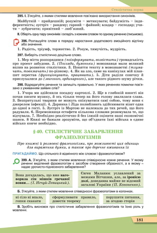 181
Стилістична норма
395. І. З ясу те з якими стилями мовлення пов язано використання синонімів.
Ìайбутній – прийдешній розуміти – метикувати байдужість – інди-
ôерентність зустріч – рандеву гарний – ôайний владар – господар учи-
ти – зубрячити привітний – люб’язний.
ІІ. О еріть одну пару синонімів і складіть з ко ним словом по одному ре енн письмово .
396. озта у те слова в порядку наростання додаткового емоці ного відтінку
а о зна ення.
1. Радість, тріумô, торжество. 2. Розум, тямучість, мудрість.
397. Ви еріть стилісти но доцільне слово.
1. Ìер міста розпорядився оін ормувати возвістити громадськість
про проект забудови. 2. огляди думоньки мовознавця мали великий
вплив на розвиток стилістики. 3. Поняття тексту в мовознавстві (òëóìà-
чать товкмачать по-різному. 4. к на зло, саме на канікулах мій план-
шет перестав ункціонувати рацювати . 5. Діти раділи сонечку й
прислухалися до звичного ординарного , але такого рідного шуму річки.
398. Відредагу те ре ення та запи іть правильно. У яких ре еннях помилки пов я
зано з у иванням за вих слів
1. Учора ми здійснили посадку картоплі. 2. е в глибокій юності він
почав писати музику, й ось тільки тепер на його голову звалилася слава.
3. Безпритульні тварини не можуть опікуватися самі собою, тому вони є
джерелом інôекції. 4. Даринка і Ліда полюбляють здійснювати візит одна
до одної в гості. 5. Зустріч із Ìартою не належала до тих речей, о його
радували. 6. Переможниця естаôети кількома словами резюмувала те, о
відчувала. 7. Необхідно реалістично й без ілюзій оцінити наші економічні
шанси. 8 Князі не бажали зрозуміти, о об’єднати їхні війська в єдине
військо конче необхідно.
. С С Н А АРВ НН
РА О О М В
ро кни ні розмовні разеологізми ро мо ливості цих одиниць
для вира ення думки а тако ро доречне в ивання їх
ПРИГАДАЙМО. о спільного відмінного мі словом і разеологізмом
399. А. З ясу те з яким стилем мовлення співвідносне ко не ре ення. У якому
ре енні виділени разеологізм засо ом створення о разності а в якому
нада уро исто піднесеного за арвлення
Вона догадалась, о вже наго
ворила сі ішків гречаної
вовни... Нечу Левицьки
вген Ìаланюк уславлений за
межами Вітчизни, але, за іроні
долі, донедавна майже не відомий
загалові України Кононенко
Б. З ясу те з яким стилем мовлення співвідносні разеологізми в колонках.
ні сіло ні впало,
гопки скакати
сôормулювати правило,
довести теорему
порушити питання,
за згодою сторін
В. Зро іть висновок про стилісти не за арвлення разеологізмів та їхн роль у
мовленні.
 