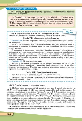 184
Стилістична норма
405. З ясу те які разеологізми в ито в ре еннях. З якими стилями мовлення
співвідносні ці звороти
1. Суднобудування поки о сидить на мілині. 2. Україна бере
участь у міжнародному співробітництві з питань охорони дитинства та
захисту законних прав дитини відповідно до норм міжнародного права.
3. На старого Сірка трохи напала балакучка, як часто після доброї
вдачі, він був у доброму гуморі.
два – чотири – усі разом
406. І. Про ита те уривок із Закону України Про охорону
дитинства . Визна те стиль мовлення тексту. О рунту те сво думку.
Розділ . Міжнародне с івробітни тво
таття Участь України в міжнародному співробітництві з охоро-
ни дитинства
Україна бере участь у міжнародному співробітництві з питань охорони
дитинства та захисту законних прав дитини відповідно до норм міжна-
родного права.
У порядку, встановленому законом, Україна укладає з іноземними
державами договори про правову допомогу і правові відносини в цивільних,
сімейних та кримінальних справах, з питань правового захисту дітей –
громадян України, усиновлених іноземними громадянами, та здійснення
контролю за умовами утримання й виховання таких дітей у сім’ях іно-
земних громадян.
таття Ìіжнародні договори
к о міжнародним договором, згода на обов’язковість якого надана
Верховною Радою України, установлено інші правила, ніж ті, о міс-
тяться в законодавстві України про охорону дитинства, застосовуються
правила міжнародного договору.
Розділ . Прикін еві оложення
Öей Закон набирає чинності з дня його опублікування.
ІІ. Випи іть разеологізми характерні для о іці но ділового стил мовлення.
Поясніть їхн роль у тексті.
. Визна те стиль мовлення тексту. О рунту те сво думку.
Право
407. І. пи іть ре ення розкрива и ду ки.
1. Ìайдан весь заставлен(н)ий возами так, о й курці ніде клюнути
Нечу Левицьки . 2. (Не)має таких академій, об наб(е,и)рали без
клепок, а випускали з клепками Олесь ончар . 3. б давно мав синицю в
руках, а жадаю сягнуть журавля Карась . 4. Не хочеш – не кажи. ліз-
ти в душу силоміць (не)звикла Леся Українка . 5. З огляду на викладене про-
симо вирішити питання відшкодування збитків З листа . 6. Об рунтуйте
роль калійних добрив, висловте суджен(н)я про біологічну роль металічних
елементів З ідручника . 7. Треба негайно вжити заходів, об запобігти
поширен(н)ю інôекції З висту у
ІІ. Підкресліть разеологізми відповідно до їхньої синтакси ної ролі. Поясніть сти
лісти ну ункці цих мовних засо ів у ко ному ре енні.
 