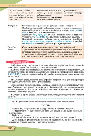 186
Стилістична норма
к ок очок ичок
очк ик оньк еньк
есеньк ісіньк н в
и у ю иськ
юх ил л
Утворюють слова з емо-
ційним, експресивним
забарвленням.
Характерні для художньо
го й роз овного стилів
ріднень и
га котèùе
âåñåëèùå
ре ікси Стилістично виразнішими роблять слова і ре ікси.
Особливої експресії набувають слова, у яких повторюють
або комбінують з іншими преôіксами преôікс ïî-. НАПРИ-
КЛАД: ïî олохати ïî овозити.
Преôікси ïà-, ïðà-, у та інші надають словам відтінку
урочистості. НАПРИКЛАД: ïàморозь ïðàдавні у лісся.
Книжний характер забезпечують запозичені преôікси
àíòè- ар і е стра êîíòð- севд у ьтра й подібні.
НАПРИКЛАД: севд народни у ьтразвукови .
кладні
ñëîâà
Складні слова виконують різні стилістичні ôункції:
 уживаються як терміни в науковому, оôіційно-діловому,
публіцистичному стилях гідроканал кіловат година
 виражають різноманітні емоційно-експресивні відтінки
в художньому стилі громовозвуки смуток аль .
1. Суôікси можуть уносити додаткові відтінки здрібнілості, пестливості,
ласкавості, ніжності, зневаги, згрубілості то о.
2. к о слова зі зменшувально-пестливими суôіксами потрапляють до
наукового стилю, то вони позбавляються емоційно-експресивних відтінків.
НАПРИКЛАД: луночок (анатомічний термін, о позначає частину порож-
нини серця).
411. І. пи іть слова позна те в них су ікси пре ікси. Які із цих слів характерні
для худо нього мовлення а які для наукового
Становлення, ôормулювання, архаїзм, архаїчний, посередництво, упер-
тюх, бурмило, тонісінький, ординарний, рівнесенький, гостинчик, порозхо-
дитись, прадавній, історизм, дійсність, пагіння, хлопчисько, хатиночка,
звірятко, вовчи е, водиця.
ІІ. кладіть з одним словом на ви ір ре ення ускладнене однорідними ленами
ре ення.
412. І. Про ита те тексти. О рунту те нале ність їх до певних стилів.
ЗУСТР
За возами, спираючись на костур, тюпає жвавенька бабуся
– Здрастуйте, – здороваються діти до бабусі й як одно низенько
вклоняються.
Бабуся спинилась.
– Здорові, діточки. А чого ж це ви, голуб’ята, усі такі зелені
Діти витерли рукавчатами носики й подивились на неї великими
смутними очима: мовляв – хто ж його знає.
Зверніть увагу!
 