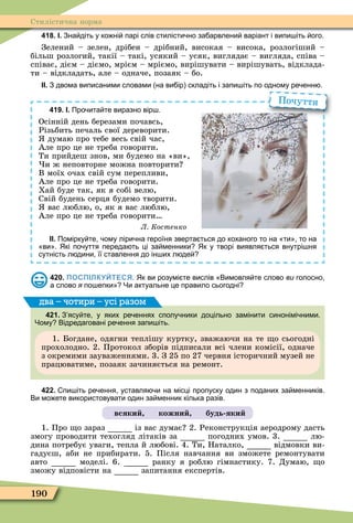 190
Стилістична норма
418. І. Зна діть у ко ні парі слів стилісти но за арвлени варіант і випи іть ого.
Зелений – зелен, дрібен – дрібний, високая – висока, розлогіший –
більш розлогий, такії – такі, усякий – усяк, виглядає – вигляда, співа –
співає, дієм – діємо, мрієм – мріємо, вирішувати – вирішувать, відклада-
ти – відкладать, але – одначе, позаяк – бо.
ІІ. З двома виписаними словами на ви ір складіть і запи іть по одному ре енн .
419. І. Про ита те виразно вір .
Осінній день березами почавсь,
Різьбить печаль свої дереворити.
думаю про тебе весь свій час,
Але про це не треба говорити.
Ти прийдеш знов, ми будемо на «ви»,
и ж неповторне можна повторити
В моїх очах свій сум перепливи,
Але про це не треба говорити.
Хай буде так, як я собі велю,
Свій будень серця будемо творити.
вас люблю, о, як я вас люблю,
Але про це не треба говорити
Л Костенко
ІІ. Помірку те ому ліри на героїня зверта ться до коханого то на ти то на
ви . Які по уття переда ть ці за менники Як у творі виявля ться внутрі ня
сутність л дини її ставлення до ін их л де
Почуття
420. ПОСПІЛКУЙТЕСЯ. Як ви розумі те вислів Вимовля те слово ви голосно
а слово я по епки Чи актуальне це правило сьогодні
421. З ясу те у яких ре еннях сполу ники доцільно замінити синонімі ними.
Чому Відредаговані ре ення запи іть.
1. Богдане, одягни теплішу куртку, зважаючи на те о сьогодні
прохолодно. 2. Протокол зборів підписали всі члени комісії, одначе
з окремими зауваженнями. 3. З 25 по 27 червня історичний музей не
працюватиме, позаяк зачиняється на ремонт.
два – чотири – усі разом
422. пи іть ре ення уставля и на місці пропуску один з поданих за менників.
Ви мо ете використовувати один за менник кілька разів.
всяки кожни будь яки
1. Про о зараз із вас думає 2. Реконструкція аеродрому дасть
змогу проводити техогляд літаків за погодних умов. 3. лю-
дина потребує уваги, тепла й любові. 4. Ти, Наталко, відмовки ви-
гадуєш, аби не прибирати. 5. Після навчання ви зможете ремонтувати
авто моделі. 6. ранку я роблю гімнастику. 7. Думаю, о
зможу відповісти на запитання експертів.
 