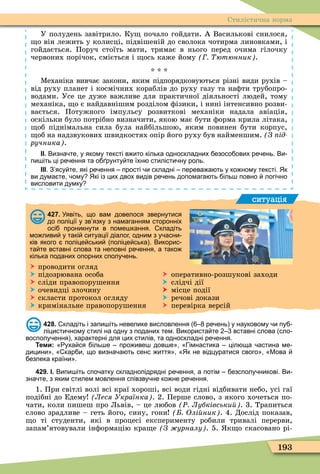 193
Стилістична норма
У полудень завітрило. Ку почало гойдати. А Василькові снилося,
о він лежить у колисці, підвішеній до сволока чотирма линовками, і
гойдається. Поруч стоїть мати, тримає в нього перед очима гілочку
червоних порічок, сміється і ось каже йому ютюнник .
* * *
Ìеханіка вивчає закони, яким підпорядковуються різні види рухів –
від руху планет і космічних кораблів до руху газу та наôти трубопро-
водами. Усе це дуже важливе для практичної діяльності людей, тому
механіка, о є найдавнішим розділом ôізики, і нині інтенсивно розви-
вається. Потужного імпульсу розвиткові механіки надала авіація,
оскільки було потрібно визначити, якою має бути ôорма крила літака,
об піднімальна сила була найбільшою, яким повинен бути корпус,
об на надзвукових швидкостях опір його руху був найменшим. З ід
ручника .
ІІ. Визна те у якому тексті в ито кілька односкладних езосо ових ре ень. Ви
пи іть ці ре ення та о рунту те їхн стилісти ну роль.
ІІІ. З ясу те які ре ення прості и складні перева а ть у ко ному тексті. Як
ви дума те ому Які із цих двох видів ре ень допомага ть іль повно логі но
висловити думку
ситуація
427. Уявіть що вам довелося звернутися
до поліції у зв язку з намаганням сторонніх
осі проникнути в поме кання. кладіть
мо ливи у такі ситуації діалог одним з у асни
ків якого поліце ськи поліце ська . Викорис
та те вставні слова та неповні ре ення а тако
кілька поданих опорних сполу ень.
 проводити огляд
 підозрювана особа  оперативно-розшукові заходи
 сліди правопорушення  слідчі дії
 очевидці злочину  місце події
 скласти протокол огляду  речові докази
 кримінальне правопорушення  перевірка версій
428. кладіть і запи іть невелике висловлення ре ень у науковому и пу
ліцисти ному стилі на одну з поданих тем. Використа те вставні слова сло
восполу ення характерні для цих стилів та односкладні ре ення.
Теми: уха ся іль е про иве дов е імнастика ціл ща астина ме
дицини кар и що визна а ть сенс иття Як не відцуратися свого Мова
езпека країни .
429. І. Випи іть спо атку складнопідрядні ре ення а потім езсполу никові. Ви
зна те з яким стилем мовлення співзву не ко не ре ення.
1. При світлі волі всі краї хороші, всі води гідні відбивати небо, усі гаї
подібні до Едему Леся Українка . 2. Перше слово, з якого хочеться по-
чати, коли пишеш про Львів, – це любов Ð Лубківськи . 3. Трапиться
слово зрадливе – геть його, сину, гони Олі ник . 4. Дослід показав,
о ті студенти, які в процесі експерименту робили тривалі перерви,
запам’ятовували інôормацію кра е З урналу . 5. к о скасовано рі-
 