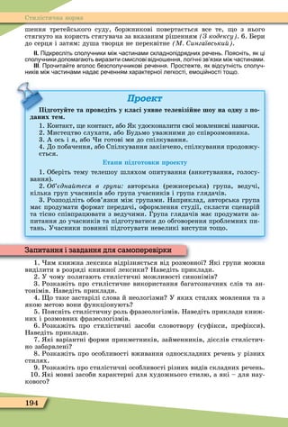194
Стилістична норма
шення третейського суду, боржникові повертається все те, о з нього
стягнуто на користь стягувача за вказаним рішенням З кодексу . 6. Бери
до серця і затям: душа творця не переквітне М ингаївськи .
ІІ. Підкресліть сполу ники мі астинами складнопідрядних ре ень. Поясніть як ці
сполу ники допомага ть виразити смислові відно ення логі ні зв язки мі астинами.
ІІІ. Про ита те вголос езсполу никові ре ення. Просте те як відсутність сполу
ників мі астинами нада ре енням характерної легкості емоці ності тощо.
Проект
Підготу те та роведіть у класі уявне телевізі не шоу на одну з о
даних те .
1. Контакт, е контакт, або к удосконалити свої мовленнєві навички.
2. Ìистецтво слухати, або Будьмо уважними до співрозмовника.
3. А ось і я, або и готові ми до спілкування.
4. До побачення, або Спілкування закінчено, спілкування продовжу-
ється.
та и ідготовки роекту
1. Оберіть тему телешоу шляхом опитування (анкетування, голосу-
вання).
2. Об єдна теся в гру и авторська (режисерська) група, ведучі,
кілька груп учасників або група учасників і група глядачів.
3. Розподіліть обов’язки між групами. Наприклад, авторська група
має продумати ôормат передачі, оôормлення студії, скласти сценарій
та тісно співпрацювати з ведучими. Група глядачів має продумати за-
питання до учасників та підготуватися до обговорення проблемних пи-
тань. Учасники повинні підготувати невеликі виступи то о.
Підготу те та роведіть у класі уявне телевізі не шоу на одну з о
1. им книжна лексика відрізняється від розмовної кі групи можна
виділити в розряді книжної лексики Наведіть приклади.
2. У чому полягають стилістичні можливості синонімів
3. Розкажіть про стилістичне використання багатозначних слів та ан-
тонімів. Наведіть приклади.
4. о таке застарілі слова й неологізми У яких стилях мовлення та з
якою метою вони ôункціонують
5. Поясніть стилістичну роль ôразеологізмів. Наведіть приклади книж-
них і розмовних ôразеологізмів.
6. Розкажіть про стилістичні засоби словотвору (суôікси, преôікси).
Наведіть приклади.
7. кі варіантні ôорми прикметників, займенників, дієслів стилістич-
но забарвлені
8. Розкажіть про особливості вживання односкладних речень у різних
стилях.
9. Розкажіть про стилістичні особливості різних видів складних речень.
10. кі мовні засоби характерні для художнього стилю, а які – для нау-
кового
1. им книжна лексика відрізняється від розмовної кі групи можна
Запитання і завдання для самоперевірки
 