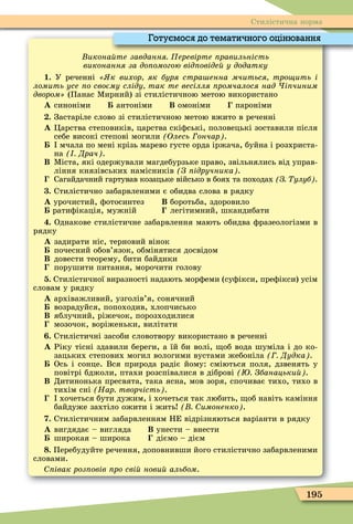 195
Стилістична норма
икона те завдання еревірте равильність
виконання за до омогою від овіде у додатку
1. У реченні к вихор як буря стра енна мчиться тро ить і
ломить усе о своєму сліду так те весілля ромчалося над і чиним
äâîðîì» (Панас Ìирний) зі стилістичною метою використано
À синоніми антоніми Â омоніми пароніми
. Застаріле слово зі стилістичною метою вжито в реченні
À Öарства степовиків, царства скіôські, половецькі зоставили після
себе високі степові могили Олесь ончар .
мчала по мені крізь марево густе орда іржача, буйна і розхриста-
на Драч .
Â Ìіста, які одержували магдебурзьке право, звільнялись від управ-
ління князівських намісників З ідручника .
Сагайдачний гартував козацьке військо в боях та походах З улуб .
. Стилістично забарвленими є обидва слова в рядку
À урочистий, ôотосинтез Â боротьба, здоровило
ратиôікація, мужній легітимний, шкандибати
. Однакове стилістичне забарвлення мають обидва ôразеологізми в
рядку
À задирати ніс, терновий вінок
почесний обов’язок, обмінятися досвідом
Â довести теорему, бити байдики
порушити питання, морочити голову
. Стилістичної виразності надають морôеми (суôікси, преôікси) усім
словам у рядку
À архіважливий, узголів’я, сонячний
возрадуйся, попоходив, хлопчисько
Â яблучний, ріжечок, порозходилися
мозочок, воріженьки, вилітати
. Стилістичні засоби словотвору використано в реченні
À Ріку тісні здавили береги, а їй би волі, об вода шуміла і до ко-
зацьких степових могил вологими вустами жебоніла Дудка .
Ось і сонце. Вся природа радіє йому: сміються поля, дзвенять у
повітрі бджоли, птахи розспівалися в діброві Збанацьки .
Â Дитинонька пресвята, така ясна, мов зоря, спочиває тихо, тихо в
тихім сні Нар творчість .
хочеться бути дужим, і хочеться так любить, об навіть каміння
байдуже захтіло ожити і жить имоненко .
. Стилістичним забарвленням НЕ відрізняються варіанти в рядку
À вигдядає – вигляда Â унести – внести
широкая – широка діємо – дієм
. Перебудуйте речення, доповнивши його стилістично забарвленими
словами.
івак роз овів ро сві нови альбом.
Готуємося до тематичного оцінювання
 