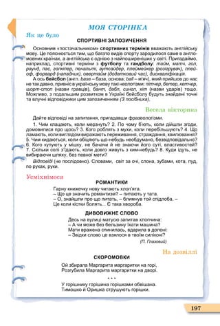 ÌÎß ÑÒÎÐІÍÊÀ
197
к це було
СПОРТИВНІ ЗАПОЗИЧЕННЯ
Основним поста альником спортивних термінів вва а ть англі ську
мову. е поясн ться тим що агато видів спорту зародилося саме в англо
мовних країнах а англі ська одні з на по ирені их у світі. Пригада мо
наприклад спортивні терміни з футболу та гандболу: тайм, матч, гол,
раунд, пас, голкіпер, пенальті, аутсайдер, плеймейкер (розігрувач), плей-
оф, форвард (нападник), овертайм (додатковий час), дискваліфікація.
А ось бейсбол англ. base аза основа; ball м я яки при ов до нас
не так давно привніс в українську мову такі неологізми: пітчер, бетер, кетчер,
шорт-стоп назви гравців бант, дабл, сингл, хіт назви ударів тощо.
Мо ливо з подаль им розвитком в Україні е с олу удуть зна дені то ні
та влу ні відповідники цим запози енням (З посібника).
Весела вікторина
а те відповіді на запитання пригадав и разеологізми.
. Чим клаца ть коли мерзнуть . По ому ть коли ді ли згоди
домовилися про щось . ого ро лять з мухи коли пере іль у ть . о
лама ть коли виглядом вира а ть пере ивання стра дання хвил вання
. Чим кида ться коли о іця ть що не удь нео думано езвідповідально
. ого купу ть у мі ку не а а и не зна и ого суті властивосте
. кільки солі з їда ть коли довго ивуть з ким не удь . уди ідуть не
ви ира и ляху ез певної мети
Відповіді не послідовно . ловами світ за о і слона зу ами кота пуд
по руках руки.
Усміхнімося
РОМАНТИКИ
арну кни е ку нову ита ть хлоп ята.
о це зна ить романтизм пита ть у тата.
О зна ли про що питать лимнув то спідло а.
е коли кістки олять... така хворо а.
ДИВОВИЖНЕ СЛОВО
есь на вулиці матус запитав хлоп ина:
А и мо е ез ельзину їхати ма ина
Мати вра ена спинилась вдарила в долоні:
Звідки слово це взялося в твоїм силіконі
(П. Глазовий)
На дозвіллі
СКОРОМОВКИ
О з ирала Маргарита маргаритки на горі
озгу ила Маргарита маргаритки на дворі.
У горі нику горі ина горі ками о ві ана.
имо ко Ори ка стру у ть горі ки.
 