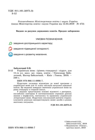 УМОВНІ ПОЗНАЧЕННЯ:
завдання дослідницького характеру;
завдання підвищеної складності;
завдання з розвитку мовлення.
© Заболотний О.В.,
Заболотний В.В., 2019
© Видавництво «Генеза»,
оригінал-макет, 2019ISBN 978-966-11-0998-7
З-12
Çàáîëîòíèé Î.Â.
Українська мова : (рівень стандарту) : підруч. для
11-го кл. закл. заг. серед. освіти / Олександр Забо-
лотний, Віктор Заболотний. – Київ : Генеза, 2019. –
240 с.
ISBN 978-966-11-0998-7.
Підручник укладено відповідно до нової програми з
української мови для 11 класу закладів загальної середньої
освіти. Öе видання завершує вивчення української мови на
рівні стандарту в старшій школі.
У виданні представлено основні відомості з риторики,
поглиблено повторено й систематизовано отримані раніше
знання з морôології, синтаксису та правопису української
літературної мови. Підручник покликаний навчити старшо-
класників доцільно використовувати мовні засоби в різних
життєвих ситуаціях.
ÓÄÊ 811.161.2(075.3)
УДК 811.161.2(075.3)
З-12
Ðекомендовано Міністерством освіти і науки України
(наказ Ìіністерства освіти і науки України від 12.04.2019 № 472)
Видано за рахунок державних коштів. Продаж заборонено
 