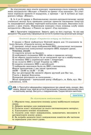 202
Практична риторика
За підсумками двох етапів конкурсу переможцем стала команда клубу
юних натуралістів «Ìальва» з Рівного за проект «Сад пахо ів». Усі учас-
ники отримали грамоти й подарунки, а призери – е й путівки до оздо-
ровчого табору « ннат».
. з 4 по 6 травня в Національному еколого-натуралістичному центрі
учнівської молоді було проведено конкурс проектів озеленення інтер’єру
та ландшаôтного дизайну територій навчальних закладів. Змагання скла-
далося з двох етапів. Переможцем конкурсу стала команда клубу юних
натуралістів «Ìальва» з Рівного за проект «Сад пахо ів».
438. І. Про ита те повідомлення. Зверніть увагу на ого структуру. Чи все вам
зрозуміло Яку додаткову ін ормаці ви хотіли отримати від організаторів заходу
світні ру трате і всту у на д ет
9 грудня в Києві відбудеться Освітній ôорум для 11-класників та
їхніх батьків «Стратегія вступу на бюджет».
У програмі: лекції одо особливостей ЗНО діагностичні тестування
ЗНО індивідуальні консультації експертів ЗНО відкриті уроки.
е атика лек і
1) стратегія вступу на бюджет
2) особливості складання ЗНО та зміни в правилах вступу
3) як обрати спеціальність та не шкодувати про це в майбутньому
4) таємниці ЗНО з української мови і літератури
5) як скласти ЗНО з історії України на 180
6) секрети успішного ЗНО з англійської
7) набираємо максимум балів на ЗНО з математики.
Форум проходитиме у два часові проміжки:
10:00 – 13:00 та 14:30 – 17:30.
Під час реєстрації Ви зможете обрати зручний для Вас час.
Участь у ôорумі безплатна.
Попередня реєстрація за посиланням
Ìісце проведення – навчальний центр « вКурсі», м. Київ, вул. Ìи-
хайлівська, 12-Б.
439. І. Підготу те ін ормаці не повідомлення про уявни захід конкурс ес
тиваль орум тощо яки ви хотіли організувати у ва ому населеному пункті
и освітньому закладі. Виступіть з повідомленням. користа теся пам ятко .
пам’ятка
к ідготувати овідо лення
1. Обдумати тему, визначити основну думку майбутнього повідом-
лення.
2. Дібрати матеріал для повідомлення.
3. Скласти план і відповідно до нього систематизувати матеріал.
4. Узагальнити основні положення.
5. Скласти усно текст повідомлення, намагаючись висловити й
аргументувати власну думку.
6. За потреби записати текст повідомлення повністю або частково
та переказати усно текст удома.
 