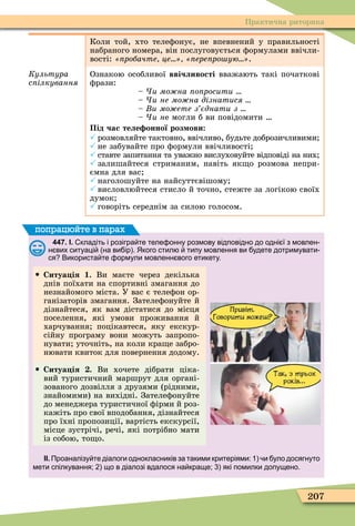 207
Практична риторика
Коли той, хто телеôонує, не впевнений у правильності
набраного номера, він послуговується ôормулами ввічли-
вості: робачте це ере ро ую .
Êóëüòóðà
с ілкування
Ознакою особливої ввічливості вважають такі початкові
ôрази:
и мо на о росити
и не мо на дізнатися
и мо ете з єднати з
и не могли б ви повідомити
Під час теле онної роз ови
 розмовляйте тактовно, ввічливо, будьте доброзичливими
 не забувайте про ôормули ввічливості
 ставте запитання та уважно вислуховуйте відповіді на них
 залишайтеся стриманим, навіть як о розмова непри-
ємна для вас
 наголошуйте на найсуттєвішому
 висловлюйтеся стисло й точно, стежте за логікою своїх
думок
 говоріть середнім за силою голосом.
447. І. кладіть і розігра те теле онну розмову відповідно до одні ї з мовлен
н вих ситуаці на ви ір . Якого стил типу мовлення ви удете дотримувати
ся Використа те ормули мовленн вого етикету.
 Ситуа ія 1. Ви маєте через декілька
днів поїхати на спортивні змагання до
незнайомого міста. У вас є телеôон ор-
ганізаторів змагання. Зателеôонуйте й
дізнайтеся, як вам дістатися до місця
поселення, які умови проживання й
харчування поцікавтеся, яку екскур-
сійну програму вони можуть запропо-
нувати уточніть, на коли кра е забро-
нювати квиток для повернення додому.
 Ситуа ія . Ви хочете дібрати ціка-
вий туристичний маршрут для органі-
зованого дозвілля з друзями (рідними,
знайомими) на вихідні. Зателеôонуйте
до менеджера туристичної ôірми й роз-
кажіть про свої вподобання, дізнайтеся
про їхні пропозиції, вартість екскурсії,
місце зустрічі, речі, які потрібно мати
із собою, то о.
ІІ. Проаналізу те діалоги однокласників за такими критеріями: и уло досягнуто
мети спілкування; що в діалозі вдалося на краще; які помилки допущено.
попрацюйте в парах
 