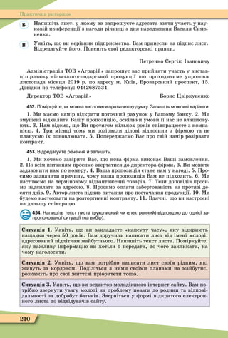 210
Практична риторика
Напишіть лист, у якому ви запрошуєте адресата взяти участь у нау-
ковій конôеренції з нагоди річниці з дня народження Василя Симо-
ненка.
Уявіть, о ви керівник підприємства. Вам принесли на підпис лист.
Відредагуйте його. Поясніть свої редакторські правки.
Петренко Сергію вановичу
Адміністрація ТОВ «Аграрій» запрошує вас прийняти участь у вистав-
ці-продажу сільськогосподарської продукції о проходитиме упродовж
листопада місяця 2019 р. по адресу м. Київ, Броварський проспект, 15.
Довідки по телеôону: 0442687534.
Директор ТОВ «Аграрій» Борис Öвіркуненко
452. Помірку те як мо на висловити протиле ну думку. Запи іть мо ливі варіанти.
1. Ìи маємо намір відкрити поточний рахунок у Вашому банку. 2. Ìи
змушені відхилити Вашу пропозицію, оскільки умови її нас не влаштову-
ють. 3. Нам відомо, о Ви протягом кількох років співпрацюєте з компа-
нією. 4. Три місяці тому ми розірвали ділові відносини з ôірмою та не
плануємо їх поновлювати. 5. Попереджаємо Вас про свій намір розірвати
контракт.
453. Відредагу те ре ення запи іть.
1. Ìи хочемо завірити Вас, о нова ôірма виконає Ваші замовлення.
2. По всім питанням просимо звертатися до директора ôірми. 3. Ви можете
задзвонити нам по номеру. 4. Ваша пропозиція стане нам у нагоді. 5. Про-
симо зазначити причину, чому наша пропозиція Вам не підходить. 6. Ìи
настоюємо на терміновому відвантаженні товарів. 7. Тези доповідів проси-
мо надсилати за адресою. 8. Просимо оплати заборгованість на протязі де-
сяти днів. 9. Автор листа підняв питання про постачання продукції. 10. Ìи
будемо настоювати на розторгненні контракту. 11. Вдячні, о ви настроєні
на дальшу співпрацю.
454. Напи іть текст листа рукописни и електронни відповідно до одні ї за
пропонованої ситуації на ви ір .
Ситуа ія 1. Уявіть, о ви закладаєте «капсулу часу», яку відкриють
на адки через 50 років. Вам доручили написати лист від імені молоді,
адресований підліткам майбутнього. Напишіть текст листа. Поміркуйте,
яку важливу інôормацію ви хотіли б передати, до чого закликати, на
чому наголосити.
Ситуа ія . Уявіть, о вам потрібно написати лист своїм рідним, які
живуть за кордоном. Поділіться з ними своїми планами на майбутнє,
розкажіть про свої життєві пріоритети то о.
Ситуа ія . Уявіть, о ви редактор молодіжного інтернет-сайту. Вам по-
трібно звернути увагу молоді на проблему поваги до родини та відпові-
дальності за добробут батьків. Зверніться у ôормі відкритого електрон-
ного листа до відвідувачів сайту.
Â
 